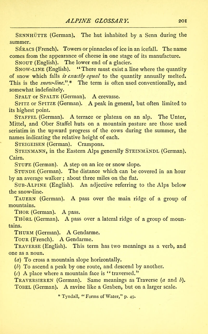 Sennhutte (German). The hut inhabited by a Senn during the summer. Seracs (French). Towers or pinnacles of ice in an icefall. The name comes from the appearance of cheese in one stage of its manufacture. Snout (English). The lower end of a glacier. Snow-line (English). “There must exist a line where the quantity of snow which falls is exactly equal to the quantity annually melted. This is the snow-line.” * The term is often used conventionally, and somewhat indefinitely. Spalt or Spalte (German). A crevasse. Spitz or Spitze (German). A peak in general, but often limited to its highest point. Staffel (German). A terrace or plateau on an alp. The Unter, Mittel, and Ober Staffel huts on a mountain pasture are those used seriatim in the upward progress of the cows during the summer, the names indicating the relative height of each. Steigeisen (German). Crampons. Steinmann, in the Eastern Alps generally Steinmandl (German). Cairn. Stufe (German). A step on an ice or snow slope. Stunde (German). The distance which can be covered in an hour by an average walker; about three miles on the flat. Sub-Alpine (English). An adjective referring to the Alps below the snow-line. Tauern (German). A pass over the main ridge of a group of mountains. Thor (German). A pass. Thorl (German). A pass over a lateral ridge of a group of moun- tains. Thurm (German). A Gendarme. Tour (French). A Gendarme. Traverse (English). This term has two meanings as a verb, and one as a noun. (a) To cross a mountain slope horizontally. {b) To ascend a peak by one route, and descend by another. (c) A place where a mountain face is “ traversed.” Traversieren (German). Same meanings as Traverse (a and b). Tobel (German). A ravine like a Graben, but on a larger scale.