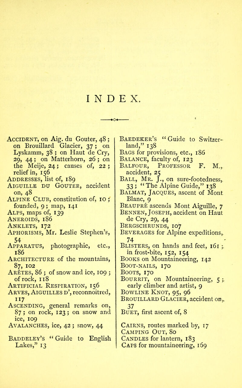 INDEX. ■•04- Accident, on Aig. du Gouter, 48 ; on Brouillard Glacier, 37; on Lyskamm, 38 ; on Haut de Cry, 29, 44; on Matterhorn, 26 ; on the Meije, 24; causes of, 22 ; relief in, 156 Addresses, list of, 189 Aiguille du Gouter, accident on, 48 Alpine Club, constitution of, 10 ; founded, 9 ; map, 141 Alps, maps of, 139 Aneroids, 186 Anklets, 172 Aphorisms, Mr. Leslie Stephen’s, 54 Apparatus, photographic, etc., 186 Architecture of the mountains, 87, 102 Aretes, 86 ; of snow and ice, 109 ; of rock, 118 Artificial Respiration, 156 Arves, Aiguilles d’, reconnoitred, 117 Ascending, general remarks on, 87; on rock, 123; on snow and ice, 109 Avalanches, ice, 42 ; snow, 44 Baddeley’s “ Guide to English Lakes,” 13 Baedeker’s “ Guide to Switzer- land,” 138 Bags for provisions, etc., 186 Balance, faculty of, 123 Balfour, Professor F. M.,. accident, 25 Ball, Mr. J., on sure-footedness, 33 ; “The Alpine Guide,” 138 Balmat, Jacques, ascent of Mont Blanc, 9 Beaupre ascends Mont Aiguille, 7 Bennen, Joseph, accident on Haut de Cry, 29, 44 Bergschrunds, 107 Beverages for Alpine expeditions, 74 Blisters, on hands and feet, 161 ^ in frost-bite, 152, 154 Books on Mountaineering, 142 Boot-nails, 170 Boots, 170 Bourrit, on Mountaineering, 5 » early climber and artist, 9 Bowline Knot, 95, 96 Brouillard Glacier, accident on,, 37 Buet, first ascent of, 8 Cairns, routes marked by, 17 Camping Out, 80 Candles for lantern, 183 Caps for mountaineering, 169