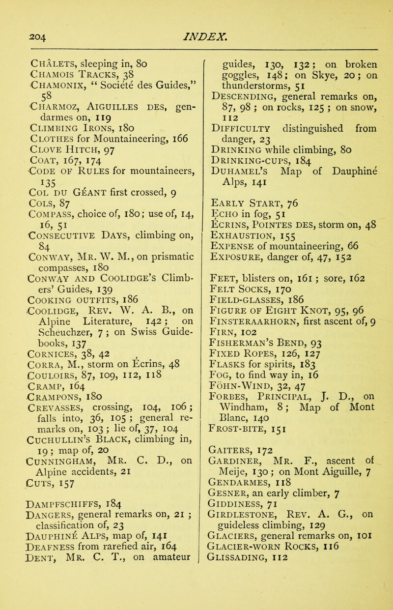 Chalets, sleeping in, 80 Chamois Tracks, 38 Chamonix, “ Societe des Guides,” 58 Charmoz, Aiguilles des, gen- darmes on, 119 Climbing Irons, 180 Clothes for Mountaineering, 166 Clove Hitch, 97 Coat, 167, 174 Code of Rules for mountaineers, I35 Col du Geant first crossed, 9 Cols, 87 Compass, choice of, 180; use of, 14, 16, 51 Consecutive Days, climbing on, 84 Conway, Mr. W. M., on prismatic compasses, 180 Conway and Coolidge’s Climb- ers’ Guides, 139 Cooking outfits, 186 Coolidge, Rev. W. A. B., on Alpine Literature, 142; on Scheuchzer, 7 ; on Swiss Guide- books, 137 Cornices, 38, 42 Corra, M., storm on Ecrins, 48 Couloirs, 87, 109, 112, 118 Cramp, 164 Crampons, 180 Crevasses, crossing, 104, 106; falls into, 36, 105 ; general re- marks on, 103 ; lie of, 37, 104. Cuchullin’s Black, climbing in, 19 ; map of, 20 Cunningham, Mr. C. D., on Alpine accidents, 21 Cuts, 157 Dampfschiffs, 184 Dangers, general remarks on, 21 ; classification of, 23 Dauphine Alps, map of, 141 Deafness from rarefied air, 164 Dent, Mr. C. T., on amateur | guides, 130, 132; on broken goggles, 148; on Skye, 20; on thunderstorms, 51 Descending, general remarks on, 87, 98 ; on rocks, 125 ; on snow, 112 Difficulty distinguished from danger, 23 Drinking while climbing, 80 Drinking-cups, 184 Duhamel’s Map of Dauphine Alps, 141 Early Start, 76 Echo in fog, 51 Ecrins, Pointes des, storm on, 48 Exhaustion, 155 Expense of mountaineering, 66 Exposure, danger of, 47, 152 Feet, blisters on, 161; sore, 162 Felt Socks, 170 Field-glasses, 186 Figure of Eight Knot, 95, 96 Finsteraarhorn, first ascent of, 9 Firn,102 Fisherman’s Bend, 93 Fixed Ropes, 126, 127 Flasks for spirits, 183 Fog, to find way in, 16 Fohn-Wind, 32, 47 Forbes, Principal, J. D., on Windham, 8; Map of Mont Blanc, 140 Frost-bite, 15 i Gaiters, 172 Gardiner, Mr. F., ascent of Meije, 130; on Mont Aiguille, 7 Gendarmes, 118 Gesner, an early climber, 7 Giddiness, 71 Girdlestone, Rev. A. G., on guideless climbing, 129 Glaciers, general remarks on, 101 Glacier-worn Rocks, 116 Glissading, 112