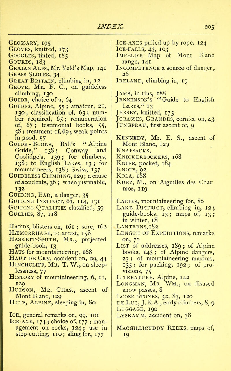 Glossary, 195 Gloves, knitted, 173 Goggles, tinted, 185 Gourds, 183 Graian Alps, Mr. Yeld’s Map, 141 Grass Slopes, 34 Great Britain, climbing in, 12 Grove, Mr. F. C., on guideless climbing, 130 Guide, choice of a, 64 Guides, Alpine, 55 ; amateur, 21, 130; classification of, 63; num- ber required, 65; remuneration of, 67; testimonial books, 55, 58; treatment of, 69; weak points in good, 57 Guide-Books, Ball’s “Alpine Guide,” 138; Conway and Coolidge’s, 139; for climbers, 138; to English Lakes, 13 ; for mountaineers, 138; Swiss, 137 Guideless Climbing, 129; a cause of accidents, 36 ; when justifiable, 132 Guiding, Bad, a danger, 35 Guiding Instinct, 61, 114, 131 Guiding Qualities classified, 59 Gullies, 87, 118 Hands, blisters on, 161 ; sore, 162 Haemorrhage, to arrest, 158 Haskett-Smith, Mr., projected guide-book, 13 Hats for mountaineering, 168 Haut de Cry, accident on, 29, 44 Hinchcliff, Mr. T. W., on sleep- lessness, 77 History of mountaineering, 6, 11, 129 Hudson, Mr. Chas., ascent of Mont Blanc, 129 Huts, Alpine, sleeping in, 80 Ice, general remarks on, 99, 101 Ice-axe, 174; choice of, 177 ; man- agement on rocks, 124; use in step-cutting, no; sling for, 177 Ice-axes pulled up by rope, 124 Ice-falls, 43, 103 Imfeld’s Map of Mont Blanc range, 141 Incompetence a source of danger,, 26 Ireland, climbing in, 19 Jams, in tins, 188 Jenkinson’s “Guide to English Lakes,” 13 Jersey, knitted, 173 Jorasses, Grandes, cornice on, 43, Jungfrau, first ascent of, 9 Kennedy, Mr. E. S., ascent of Mont Blanc, 129 Knapsacks, Knickerbockers, 168 Knife, pocket, 184 Knots, 92 Kola, 188 Kurz, M., on Aiguilles des Char moz, 119 Ladies, mountaineering for, 86 Lake District, climbing in, 12; guide-books, 13; maps of, 13; in winter, 18 Lanterns, 182 Length of Expeditions, remarks on, 78 List of addresses, 189; of Alpine books, 143 ; of Alpine dangers, 23 ; of mountaineering maxims, 135 ; for packing, 192 ; of pro- visions, 75 Literature, Alpine, 142 Longman, Mr. Wm., on disused snow passes, 8 Loose Stones, 52, 83, 120 de Luc, J. & A., early climbers, 8, 9 Luggage, 190 Lyskamm, accident on, 38 Macgillicuddy Reeks, maps of, 19