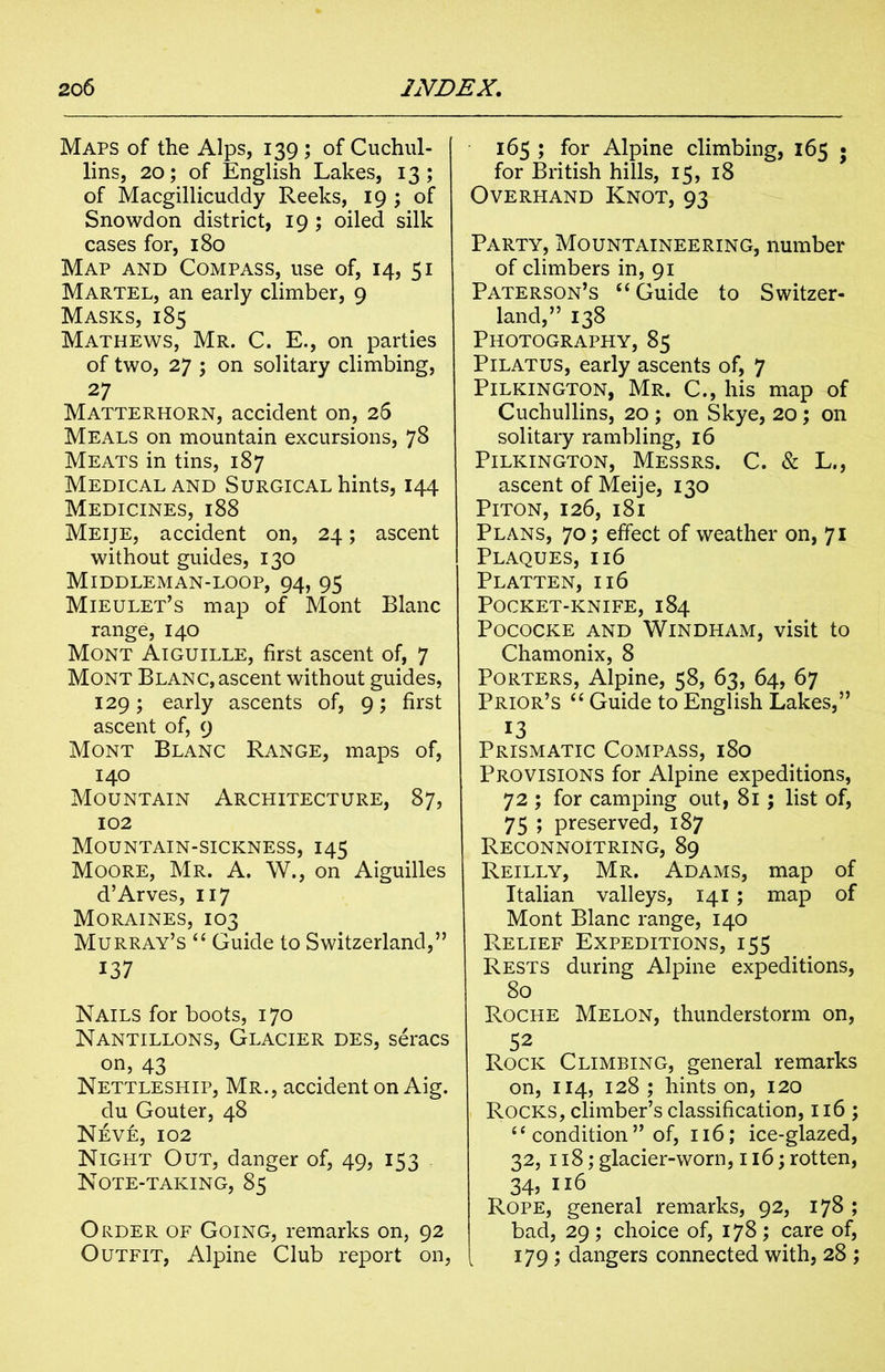 Maps of the Alps, 139 ; of Cuchul- lins, 20; of English Lakes, 13; of Macgillicuddy Reeks, 19 ; of Snowdon district, 19 ; oiled silk cases for, 180 Map and Compass, use of, 14, 51 Martel, an early climber, 9 Masks, 185 Mathews, Mr. C. E., on parties of two, 27 ; on solitary climbing, 27 Matterhorn, accident on, 26 Meals on mountain excursions, 78 Meats in tins, 187 Medical and Surgical hints, 144 Medicines, i88 Meije, accident on, 24; ascent without guides, 130 Middleman-loop, 94, 95 Mieulet’s map of Mont Blanc range, 140 Mont Aiguille, first ascent of, 7 Mont Blanc, ascent without guides, 129; early ascents of, g; first ascent of, 9 Mont Blanc Range, maps of, 140 Mountain Architecture, 87, 102 Mountain-sickness, 145 Moore, Mr. A. W., on Aiguilles d’Arves, 117 Moraines, 103 Murray’s “ Guide to Switzerland,” 137 Nails for boots, 170 Nantillons, Glacier des, seracs on, 43 Nettleship, Mr., accident on Aig. du Gouter, 48 Neve, 102 Night Out, danger of, 49, IS3 Note-taking, 85 Order of Going, remarks on, 92 Outfit, Alpine Club report on, 165 ; for Alpine climbing, 165 • for British hills, 15, 18 Overhand Knot, 93 Party, Mountaineering, number of climbers in, 91 Paterson’s “ Guide to Switzer- land,” 138 Photography, 85 Pilatus, early ascents of, 7 Pilkington, Mr. C., his map of Cuchullins, 20 ; on Skye, 20; on solitary rambling, 16 Pilkington, Messrs. C. & L., ascent of Meije, 130 Piton, 126, 181 Plans, 70; effect of weather on, 71 Plaques, 116 Platten, 116 Pocket-knife, 184 POCOCKE AND WlNDHAM, visit to Chamonix, 8 Porters, Alpine, 58, 63, 64, 67 Prior’s “ Guide to English Lakes,” 13 Prismatic Compass, 180 Provisions for Alpine expeditions, 72 ; for camping out, 81; list of, 75 ; preserved, 187 Reconnoitring, 89 Reilly, Mr. Adams, map of Italian valleys, 141 ; map of Mont Blanc range, 140 Relief Expeditions, 155 Rests during Alpine expeditions, 80 Roche Melon, thunderstorm on, 52 Rock Climbing, general remarks on, 114, 128 ; hints on, 120 Rocks, climber’s classification, 116 ; “ condition ” of, 116; ice-glazed, 32, 118; glacier-worn, 116; rotten, 34? 116 Rope, general remarks, 92, 178 ; bad, 29; choice of, 178; care of, 179 ; dangers connected with, 28 ;