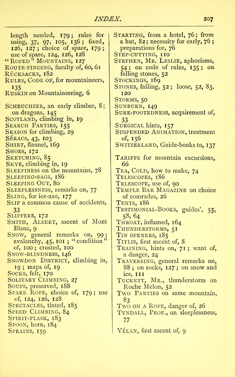 length needed, 179; rules for using, 37, 97, 105, 136; fixed, 126, 127; choice of spare, 179; use of spare, 124, 126, 128 “Roped” Mountains, 127 Route-finding, faculty of, 60, 61 Rucksacks, 182 Rules, Code of, for mountaineers, 135 Ruskin on Mountaineering, 6 Scheuchzer, an early climber, 8; on dragons, 145 Scotland, climbing in, 19 Search Parties, 155 Season for climbing, 29 Seracs, 43, 103 Shirt, flannel, 169 Shoes, 172 Sketching, 85 Skye, climbing in, 19 Sleepiness on the mountains, 78 Sleeping-bags, 186 Sleeping Out, 80 Sleeplessness, remarks on, 77 Sling, for ice-axe, 177 Slip a common cause of accidents, 33 Slippers, 172 Smith, Albert, ascent of Mont Blanc, 9 Snow, general remarks on, 99; avalanchy, 45, 101 ; “condition” of, 100; crusted, 100 Snow-blindness, 146 Snowdon District, climbing in, 19 ; maps of, 19 Socks, felt, 170 Solitary Climbing, 27 Soups, preserved, 188 Spare Rope, choice of, 179; use of, 124, 126, 128 Spectacles, tinted, 185 Speed Climbing, 84 Spirit-flask, 183 Spoon, horn, 184 Sprains, 159 Starting, from a hotel, 76; from a hut, 82; necessity for early, 76 ; preparations for, 76 Step-cutting, iio Stephen, Mr. Leslie, aphorisms, 54; on code of rules, 135 ; on falling stones, 52 Stockings, 169 Stones, falling, 52; loose, 52, 83, 120 Storms, 50 Sunburn, 149 Sure-footedness, acquirement of, 33 Surgical hints, 157 Suspended Animation, treatment of, 156 Switzerland, Guide-books to, 137 Tariffs for mountain excursions, 66 Tea, Cold, how to make, 74 Telescopes, 186 Telescope, use of, 90 Temple Bar Magazine on choice of comrades, 26 Tents, 186 Testimonial-Books, guides’, 55, 58> 64 Throat, inflamed, 164 Thunderstorms, 51 Tin openers, 185 Titlis, first ascent of, 8 Training, hints on, 71 ; want of, a danger, 24 Traversing, general remarks on, 88 ; on rocks, 127 ; on snow and ice, in Tuckett, Mr., thunderstorm on Roche Melon, 52 Two Parties on same mountain, 83 Two on a Rope, danger of, 26 Tyndall, Prof., on sleeplessness, 77 Velan, first ascent of, 9