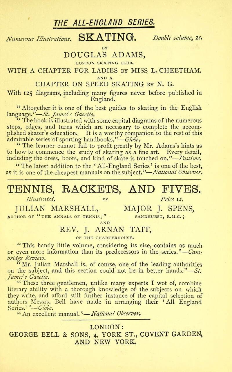 Numerous Illustrations. SKATING. Double volume, 2s. BY DOUGLAS ADAMS, LONDON SKATING CLUB. WITH A CHAPTER FOR LADIES by MISS L. CHEETPIAM. AND A CHAPTER ON SPEED SKATING by N. G. With 125 diagrams, including many figures never before published in England. “Altogether it is one of the best guides to skating in the English language.”—St. James'1 s Gazette. “ The book is illustrated with some capital diagrams of the numerous steps, edges, and turns which are necessary to complete the accom- plished skater’s education. It is a worthy companion to the rest of this admirable series of sporting handbooks.”—Globe. “ The learner cannot fail to profit greatly by Mr. Adams’s hints as to how to commence the study of skating as a fine art. Every detail, including the dress, boots, and kind of skate is touched on.”—Pastime. “The latest addition to the ‘ All-England Series’ is one of the best, as it is one of the cheapest manuals on the subject.”—National Observer. TENNIS, RACKETS, AND FIVES. Illustrated. by Price is. JULIAN MARSHALL, MAJOR J. SPENS, AUTHOR OF “THE ANNALS OF TENNIS;” SANDHURST, R.M.C. J AND REV. J. ARNAN TAIT, OF THE CHARTERHOUSE. “ This handy little volume, considering its size, contains as much or even more information than its predecessors in the series.”—Cam- bridge Reviezv. “Mr. Julian Marshall is, of course, one of the leading authorities on the subject, and this section could not be in better hands.”—St. James'1 s Gazette. “These three gentlemen, unlike many experts I wot of, combine literary ability with a thorough knowledge of the subjects on which they write, and afford still further instance of the capital selection of authors Messrs. Bell have made in arranging their ‘ All England Series.’ ”—Globe. “An excellent manual.”—National Observer, LONDON: GEORGE BELL & SONS, 4, YORK ST., COVENT GARDEN,