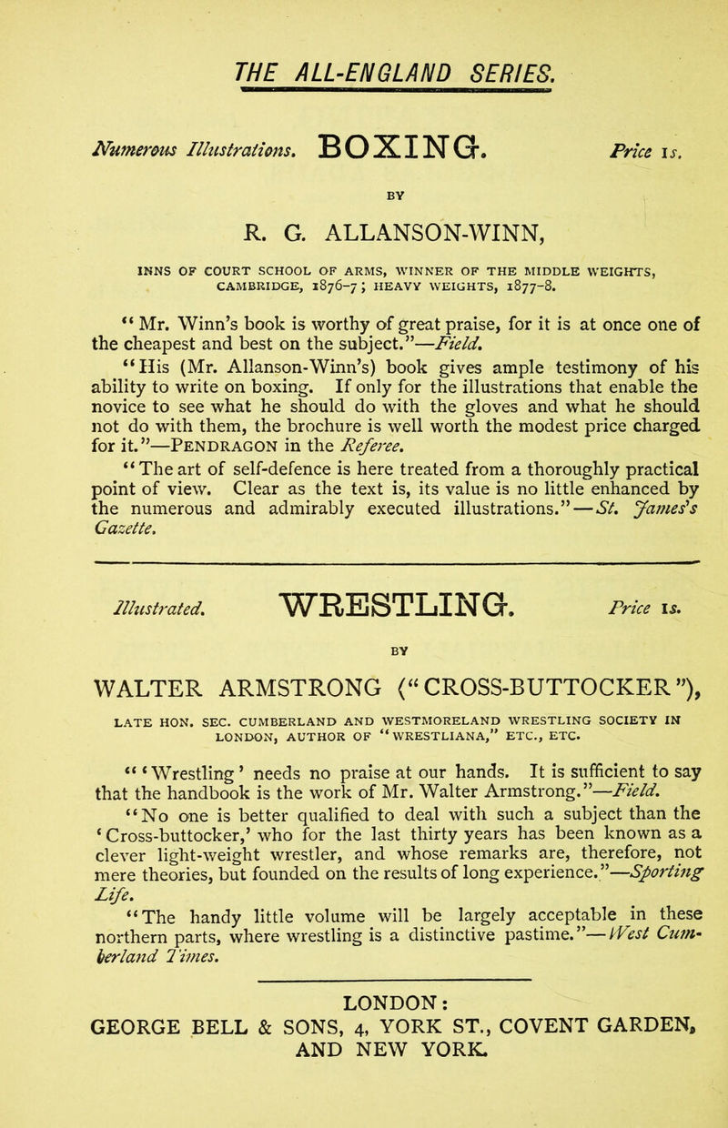 =□ Numerous Illustrations, BOXING. Price is. BY R. G. ALLANSON-WINN, INNS OF COURT SCHOOL OF ARMS, WINNER OF THE MIDDLE WEIGHTS, CAMBRIDGE, 1876-7 J HEAVY WEIGHTS, 1877-8. “ Mr, Winn’s book is worthy of great praise, for it is at once one of the cheapest and best on the subject.”—Field, “His (Mr. Allanson-Winn’s) book gives ample testimony of his ability to write on boxing. If only for the illustrations that enable the novice to see what he should do with the gloves and what he should not do with them, the brochure is well worth the modest price charged for it.”—Pendragon in the Referee. “Theart of self-defence is here treated from a thoroughly practical point of view. Clear as the text is, its value is no little enhanced by the numerous and admirably executed illustrations.” — St, fames's Gazette, Illustrated, WRESTLING. Price is, BY WALTER ARMSTRONG (“ CROSS-BUTTOCKER ”), LATE HON. SEC. CUMBERLAND AND WESTMORELAND WRESTLING SOCIETY IN LONDON, AUTHOR OF “ WRESTLIANA,” ETC., ETC. “ 4 Wrestling 5 needs no praise at our hands. It is sufficient to say that the handbook is the work of Mr. Walter Armstrong.”—Field, “No one is better qualified to deal with such a subject than the 4 Cross-buttocker,’ who for the last thirty years has been known as a clever light-weight wrestler, and whose remarks are, therefore, not mere theories, but founded on the results of long experience. ”—Sporting Life, “ The handy little volume will be largely acceptable in these northern parts, where wrestling is a distinctive pastime.”—idlest Cum- berland limes. LONDON: GEORGE BELL & SONS, 4, YORK ST., COVENT GARDEN,