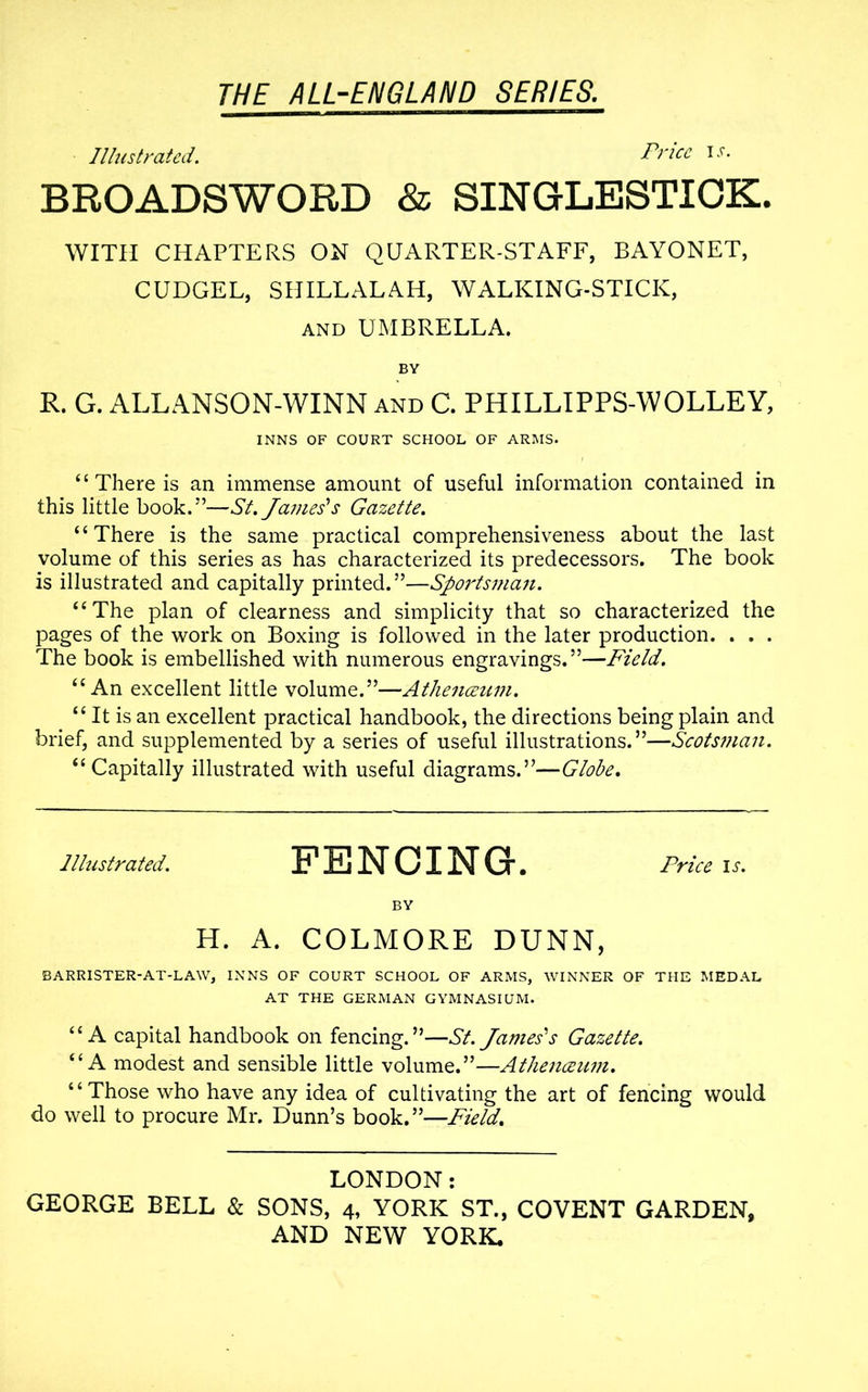 Illustrated. Price is. BROADSWORD & SINGLESTICK. WITH CHAPTERS ON QUARTER-STAFF, BAYONET, CUDGEL, SHILLALAH, WALKING-STICK, and UMBRELLA. BY R. G. ALLANSON-WINN and C. PHILLIPPS-WOLLEY, INNS OF COURT SCHOOL OF ARMS. ‘ ‘ There is an immense amount of useful information contained in this little book.”—St. James'1 s Gazette. “There is the same practical comprehensiveness about the last volume of this series as has characterized its predecessors. The book is illustrated and capitally printed.”—Sportsman. “The plan of clearness and simplicity that so characterized the pages of the work on Boxing is followed in the later production. . . . The book is embellished with numerous engravings.”—Field. “An excellent little volume.”—Athenceum. “ It is an excellent practical handbook, the directions being plain and brief, and supplemented by a series of useful illustrations.”—Scotsman. “Capitally illustrated with useful diagrams.”—Globe. Illustrated. FENCING. Price is. BY H. A. COLMORE DUNN, BARRISTER-AT-LAW, INNS OF COURT SCHOOL OF ARMS, WINNER OF THE MEDAL AT THE GERMAN GYMNASIUM. “A capital handbook on fencing.”—St. James's Gazette. “A modest and sensible little volume.”—Athenceum. “Those who have any idea of cultivating the art of fencing would do well to procure Mr. Dunn’s book.”—Field. LONDON: GEORGE BELL & SONS, 4, YORK ST., COVENT GARDEN,