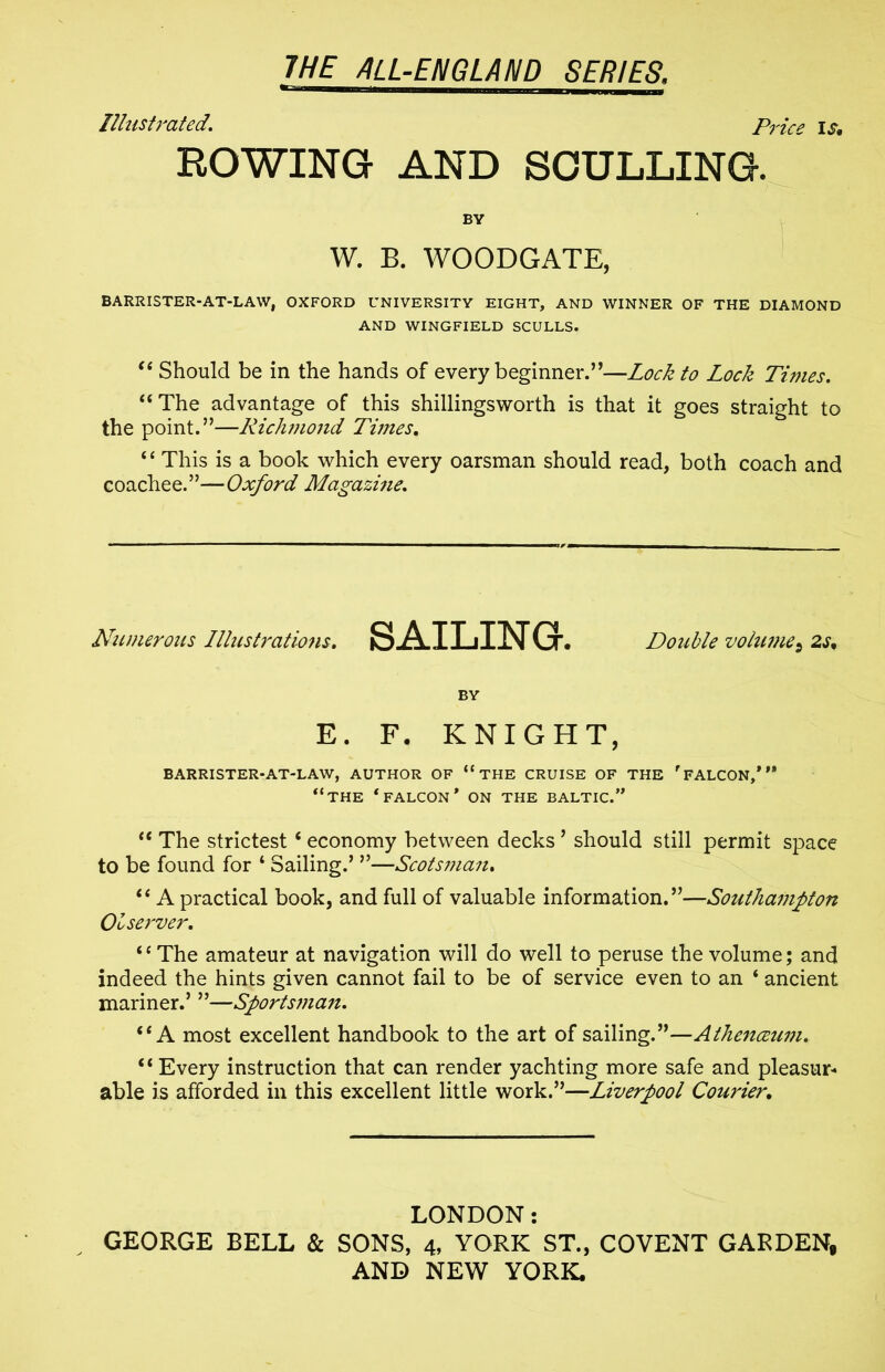 mr~— ' i Illustrated. Price is, ROWING AND SCULLING. W. B. WOODGATE, BARRISTER-AT-LAW, OXFORD UNIVERSITY EIGHT, AND WINNER OF THE DIAMOND AND WINGFIELD SCULLS. “ Should be in the hands of every beginner.”—Lock to Lock Times. “The advantage of this shillingsworth is that it goes straight to the point.”—Richmond Times. “ This is a book which every oarsman should read, both coach and coachee.”—Oxford Magazine. Nitmerous Illustrations. SAILING. Double volumes 2s, BY E. F. KNIGHT, BARRISTER-AT-LAW, AUTHOR OF “ THE CRUISE OF THE rFALCON,* M “THE * FALCON * ON THE BALTIC.” “ The strictest‘ economy between decks ’ should still permit space to be found for 4 Sailing.’ ”—Scotsnian. “ A practical book, and full of valuable information.”—Southampton 01 server. ‘‘The amateur at navigation will do well to peruse the volume; and indeed the hints given cannot fail to be of service even to an ‘ ancient mariner.’ ”—Sportsman. “A most excellent handbook to the art of sailing.”—Athenceiwi. “ Every instruction that can render yachting more safe and pleasur- able is afforded in this excellent little work.”—Liverpool Courier. LONDON: GEORGE BELL & SONS, 4, YORK ST., COVENT GARDEN,