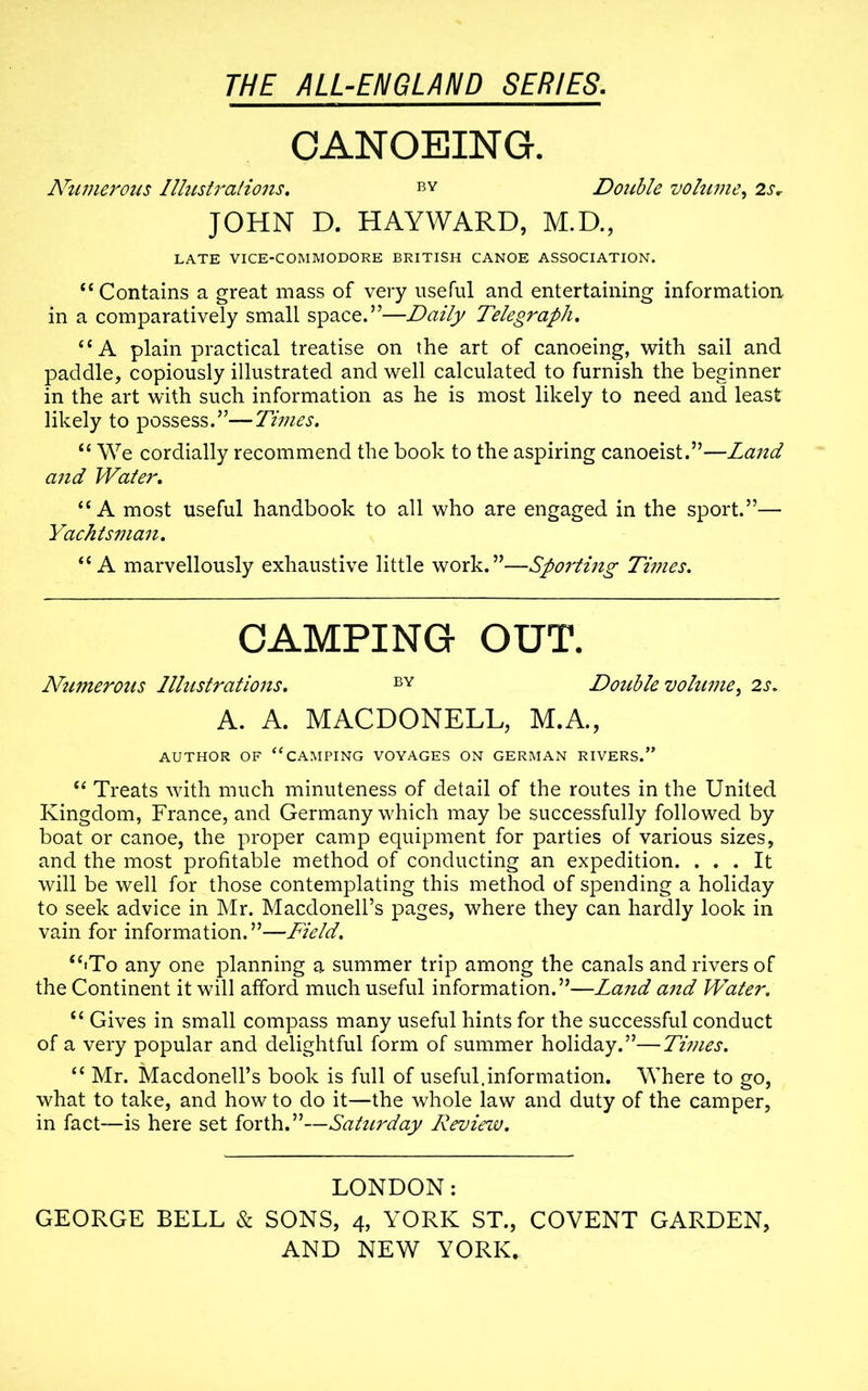 CANOEING. Numerous Illustrations. BY Double volume, 2sr JOHN D. HAYWARD, M.D., LATE VICE-COMMODORE BRITISH CANOE ASSOCIATION. “Contains a great mass of very useful and entertaining information in a comparatively small space.”—Daily Telegraph. “A plain practical treatise on the art of canoeing, with sail and paddle, copiously illustrated and well calculated to furnish the beginner in the art with such information as he is most likely to need and least likely to possess.”—Times. “ We cordially recommend the book to the aspiring canoeist.”—Land and Water. “A most useful handbook to all who are engaged in the sport.”— Yachtsman. “A marvellously exhaustive little work.”—Sporting Times. CAMPING OUT. Numerous Illustrations. BY Double volume, 2s. A. A. MACDONELL, M.A., AUTHOR OF ‘‘CAMPING VOYAGES ON GERMAN RIVERS.” “ Treats with much minuteness of detail of the routes in the United Kingdom, France, and Germany which may be successfully followed by boat or canoe, the proper camp equipment for parties of various sizes, and the most profitable method of conducting an expedition. ... It will be well for those contemplating this method of spending a holiday to seek advice in Mr. Macdonell’s pages, where they can hardly look in vain for information.”—Field. “•To any one planning a summer trip among the canals and rivers of the Continent it will afford much useful information.”—Land and Water. “ Gives in small compass many useful hints for the successful conduct of a very popular and delightful form of summer holiday.”—Times. “ Mr. Macdonell’s book is full of useful,information. Where to go, what to take, and how to do it—the whole law and duty of the camper, in fact—is here set forth.”—Saturday Review. LONDON: GEORGE BELL & SONS, 4, YORK ST., COVENT GARDEN,