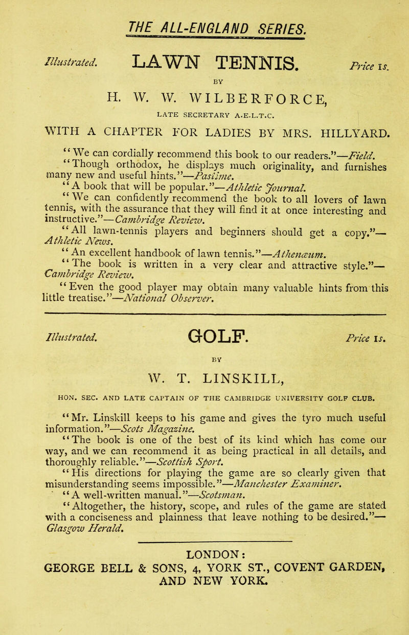 Illustrated. LAWN TENNIS. Price BY H. W. W. WILBERFORCE, LATE SECRETARY A.E.L.T.C. WITH A CHAPTER FOR LADIES BY MRS. HILLYARD. “ We can cordially recommend this book to our readers.”—Field. “Though orthodox, he displays much originality, and furnishes many new and useful hints.”—Pastime. “A book that will be popular.”—Athletic Journal. “ We can confidently recommend the book to all lovers of lawn tennis, with the assurance that they will find it at once interesting and instructive.”—Cambridge Review. “All lawn-tennis players and beginners should get a copy.”— Athletic ATews. “An excellent handbook of lawn tennis.”—Athenceum. * ‘ The book is written in a very clear and attractive style.”— Ca?nbridge Review. “Even the good player may obtain many valuable hints from this little treatise.”—National Observer. Illustrated. GrOLF. Price is. BY W. T. LINSKILL, HON. SEC. AND LATE CAPTAIN OF THE CAMBRIDGE UNIVERSITY GOLF CLUB. “Mr. Linskill keeps to his game and gives the tyro much useful information.”—Scots Magazine. “The book is one of the best of its kind which has come our way, and we can recommend it as being practical in all details, and thoroughly reliable.”—Scottish Sport. “ Plis directions for playing the game are so clearly given that misunderstanding seems impossible. ”—Manchester Examiner. “A well-written manual.”—Scotsman. “Altogether, the history, scope, and rules of the game are stated with a conciseness and plainness that leave nothing to be desired.”— Glasgow Herald. LONDON: GEORGE BELL & SONS, 4, YORK ST., COVENT GARDEN, AND NEW YORK. /
