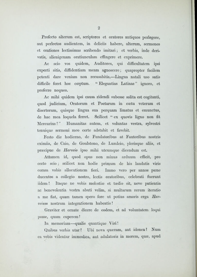 Profecto alterum est, scriptores et oratores antiquos perlegere, aut perlectos audientem, in deliciis habere, alterum, sermones et orationes lectissimas scribendo imitari; et verbis, inde deri- vatis, abenigenam oratiunculam effingere et exprimere. Ac scio vos quidem, Auditores, qui difficultatem ipsi experti sitis, diffidentiam meam agnoscere; quapropter facilem petenti dare veniam non recusabitis.—Lingua natali uso satis difficile foret hoc coeptum. “ Elegantias Latinas ” ignoro, et proferre nequeo. Ac mihi quidem ipsi causa ridendi subesse sobta est cogitanti, quod judicium, Oratorum et Poetarum in coetu veterum et disertorum, quisque lingua sua perquam limatus et emunctus, de hac mea loquela ferret. Scilicet “ ex quovis ligno non fit Mercurius! ” Humanitas autem, et voluntas vestra, sylvestri tenuique sermoni meo certe adstabit et favebit. Festo die hodierno, de Fundatoribus at Fautoribus nostris eximiis, de Caio, de Goulstono, de Lumleio, plerisque aliis, et praecipue de Harveio ipso mihi utcumque dicendum est. Attamen id, quod opus non minus arduum efficit, pro certo scio ; scilicet non hodie primum de his laudatis viris coram vobis allocutionem fieri. Immo vero per annos paene ducentos a collegio nostro, lectis oratoribus, celebrati fuerunt iidem! Itaque ne vobis molestiae et taedio sit, neve patientia ac benevolentia vestra abuti velim, si multarum rerum iteratio a me fiat, quam tamen spero fore ut potius amoris erga Har- veium nostrum integrationem habeatis! Graviter et ornate dicere de eodem, et ad voluntatem loqui posse, quam cuperem! In memoriam—qualis quantique Viri! Quibus verbis utar? Ubi nova quaeram, aut idonea? Num ea vobis videntur immodica, aut adulatoris in morem, quae, apud