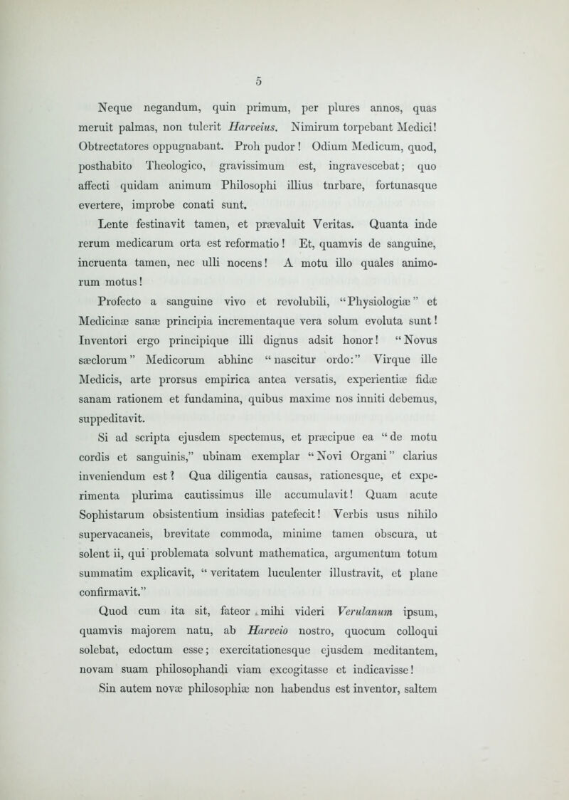 Neque negandum, quin primum, per plures annos, quas meruit palmas, non tulerit Harveius. Nimirum torpebant Medici! Obtrectatores oppugnabant. Proli pudor ! Odium Medicum, quod, posthabito Theologico, gravissimum est, ingravescebat; quo affecti quidam animum Philosophi illius tnrbare, fortunasque evertere, improbe conati sunt. Lente festinavit tamen, et praevaluit Veritas. Quanta inde rerum medicarum orta est reformatio! Et, quamvis de sanguine, incruenta tamen, nec ulli nocens! A motu illo quales animo- rum motus! Profecto a sanguine vivo et revolubili, “ Physiologiae ” et Medicinae sanae principia incrementaque vera solum evoluta sunt! Inventori ergo principique illi dignus adsit honor! “ Novus saeclorum” Medicorum abhinc “nascitur ordo:” Virque ille Medicis, arte prorsus empirica antea versatis, experientiae fidae sanam rationem et fundamina, quibus maxime nos inniti debemus, suppeditavit. Si ad scripta ejusdem spectemus, et praecipue ea “ de motu cordis et sanguinis,” ubinam exemplar “ Novi Organi ” clarius inveniendum estl Qua diligentia causas, rationesque, et expe- rimenta plurima cautissimus ille accumulavit! Quam acute Sophistarum obsistentium insidias patefecit! Verbis usus nihilo supervacaneis, brevitate commoda, minime tamen obscura, ut solent ii, qui problemata solvunt mathematica, argumentum totum summatim explicavit, “ veritatem luculenter illustravit, et plane confirmavit.” Quod cum ita sit, fateor .mihi videri Verulanum ipsum, quamvis majorem natu, ab Harveio nostro, quocum colloqui solebat, edoctum esse; exercitationesque ejusdem meditantcm, novam suam philosophandi viam excogitasse et indicavisse! Sin autem novae philosophiae non habendus est inventor, saltem