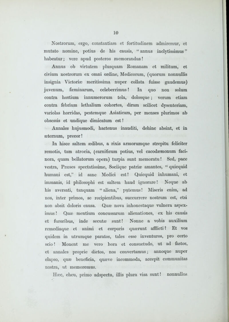 Nostrorum, ergo, constantiam et fortitudinem admiremur, et mutato nomine, potius de his causis, “ annus inclytissimus ” habeatur; vere apud posteros memorandus! Annus ob virtutem plusquam Romanam et militum, et civium nostrorum ex omni ordine, Medicorum, (quorum nonnullis insignia Victoriae meritissima nuper collata fuisse gaudemus) juvenum, faeminarum, celeberrimus! In quo non solum contra hostium innumerorum tela, dolosque; verum etiam contra febrium lethalium cohortes, diram scilicet dysenteriam, variolas horridas, pestemque Asiaticam, per menses plurimos ab obsessis et undique dimicatum est! Annales hujusmodi, hactenus inauditi, dehinc absint, et in aeternum, precor! In hisce saltem aedibus, a rixis armorumque strepitu feliciter remotis, tam atrocia, (carnificum potius, vel cacodaemonum faci- nora, quam bellatorum opera) turpia sunt memoratu! Sed, pace vestra, Praeses spectatissime, Sociique patriae amantes, “ quicquid humani est,” id sane Medici est! Quicquid inhumani, et immanis, id philosophi est saltem haud ignorare! Neque ab his aversati, tanquam “ aliena,” putemus! Miseris enim, ad nos, inter primos, se recipientibus, succurrere nostrum est, etsi non absit doloris causa. Quae nova inhonestaque vulnera aspex- imus ! Quae mentium concussarum alienationes, ex his causis et furoribus, inde secutae sunt! Nonne a vobis auxilium remediaque et animi et corporis quaerunt afflicti ? Et vos quidem in utrumque paratos, tales esse inventuros, pro certo scio! Monent me vero hora et consuetudo, ut ad fastos, et annales proprie dictos, nos convertamus; annoque nuper elapso, quae beneficia, quaeve incommoda, accepit communitas nostra, ut memoremus. Haec, eheu, primo adspectu, illis plura visa sunt! nonnullos