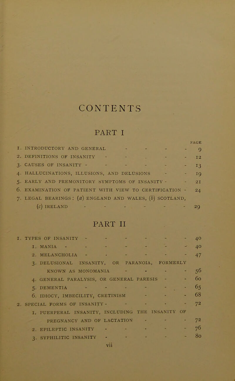 CONTENTS PART I PAGE 1. INTRODUCTORY AND GENERAL - - - - 9 2. DEFINITIONS OF INSANITY - - . - - 12 3- CAUSES OF INSANITY - - - - - - 13 4- HALLUCINATIONS, ILLUSIONS, AND DELUSIONS - - IQ 5. EARLY AND PREMONITORY SYMPTOMS OF INSANITY - - 21 6. EXAMINATION OF PATIENT WITH VIEW TO CERTIFICATION - 24 7. LEGAL BEARINGS : (fl) ENGLAND AND WALES, {b) SCOTLAND, (c) IRELAND - - - - - - 29 PART II 1. TYPES OF INSANITY - - - - - - 40 1. MANIA ^ 40 2. MELANCHOLIA - - - - - ‘47 3. DELUSIONAL INSANITY, OR PARANOIA, FORMERLY KNOWN AS MONOMANIA - - - ' 5^ 4. GENERAL PARALYSIS, OR GENERAL PARESIS - - 60 5. DEMENTIA - - - - - - 65 6. IDIOCY, IMBECILITY, CRETINISM - - - 68 2. SPECIAL FORMS OF INSANITY - - - • '7^ 1. PUERPERAL INSANITY, INCLUDING THE INSANITY OF PREGNANCY AND OF LACTATION - - '7'^ 2. EPILEPTIC INSANITY - - - ' '7® 3. SYPHILITIC INSANITY - - - - - 80