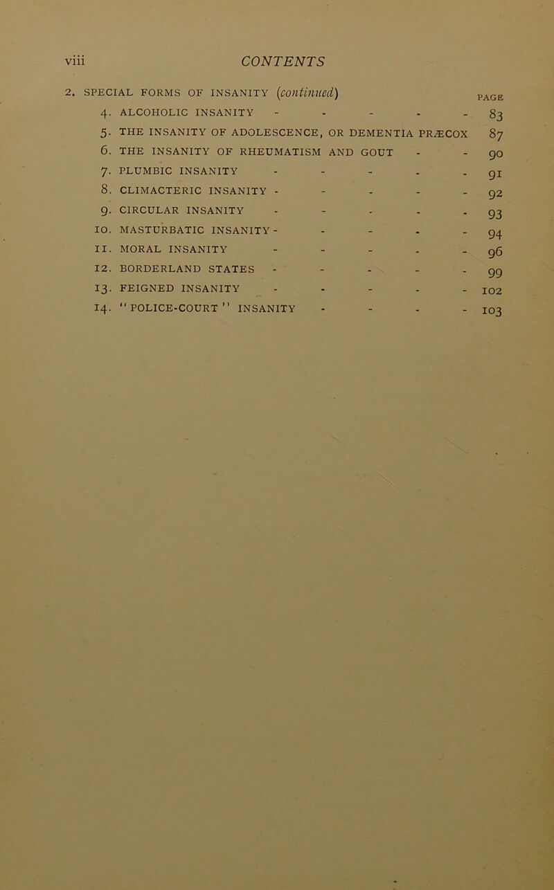 2. SPECIAL FORMS OF INSANITY [continued) 4. ALCOHOLIC INSANITY - - - - -83 5. THE INSANITY OF ADOLESCENCE, OR DEMENTIA PRiECOX 87 6. THE INSANITY OF RHEUMATISM AND GOUT - - go 7. PLUMBIC INSANITY - - - . - QI 8. CLIMACTERIC INSANITY - - - - * 92 9. CIRCULAR INSANITY - - - . - 93 10. MASTURBATIC INSANITY- - - . - 94 11. MORAL INSANITY - - - . - g6 12. BORDERLAND STATES - - - - '99 13. FEIGNED INSANITY - . - . . jo2 14. “police-court” INSANITY - - - - IO3