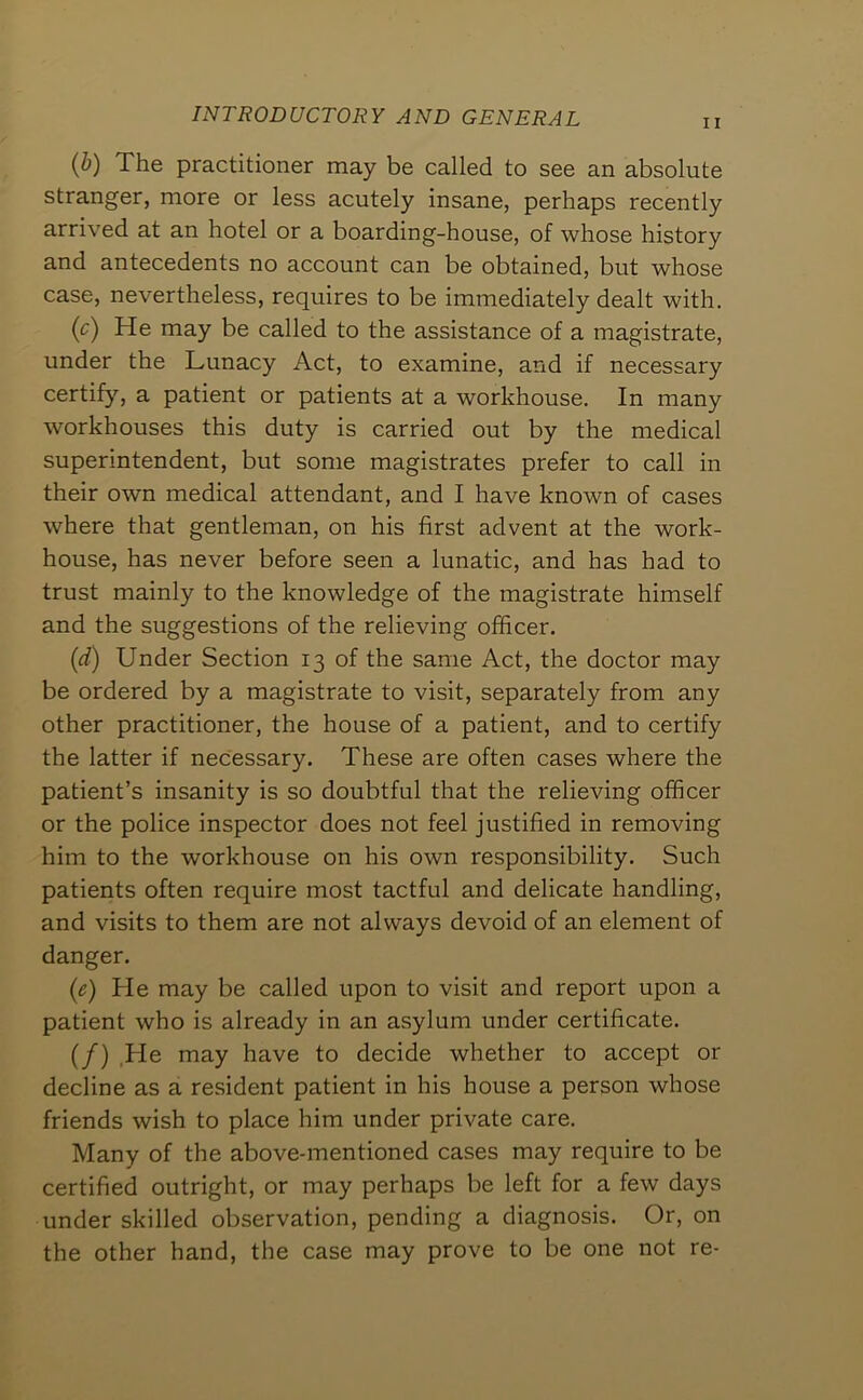 INTRODUCTORY AND GENERAL II {h) The practitioner may be called to see an absolute stranger, more or less acutely insane, perhaps recently arrived at an hotel or a boarding-house, of whose history and antecedents no account can be obtained, but whose case, nevertheless, requires to be immediately dealt with. (r) He may be called to the assistance of a magistrate, under the Lunacy Act, to examine, and if necessary certify, a patient or patients at a workhouse. In many workhouses this duty is carried out by the medical superintendent, but some magistrates prefer to call in their own medical attendant, and I have known of cases where that gentleman, on his first advent at the work- house, has never before seen a lunatic, and has had to trust mainly to the knowledge of the magistrate himself and the suggestions of the relieving officer. {d) Under Section 13 of the same Act, the doctor may be ordered by a magistrate to visit, separately from any other practitioner, the house of a patient, and to certify the latter if necessary. These are often cases where the patient’s insanity is so doubtful that the relieving officer or the police inspector does not feel justified in removing him to the workhouse on his own responsibility. Such patients often require most tactful and delicate handling, and visits to them are not always devoid of an element of danger. (e) He may be called upon to visit and report upon a patient who is already in an asylum under certificate. (/) ,He may have to decide whether to accept or decline as a resident patient in his house a person whose friends wish to place him under private care. Many of the above-mentioned cases may require to be certified outright, or may perhaps be left for a few days under skilled observation, pending a diagnosis. Or, on the other hand, the case may prove to be one not re-