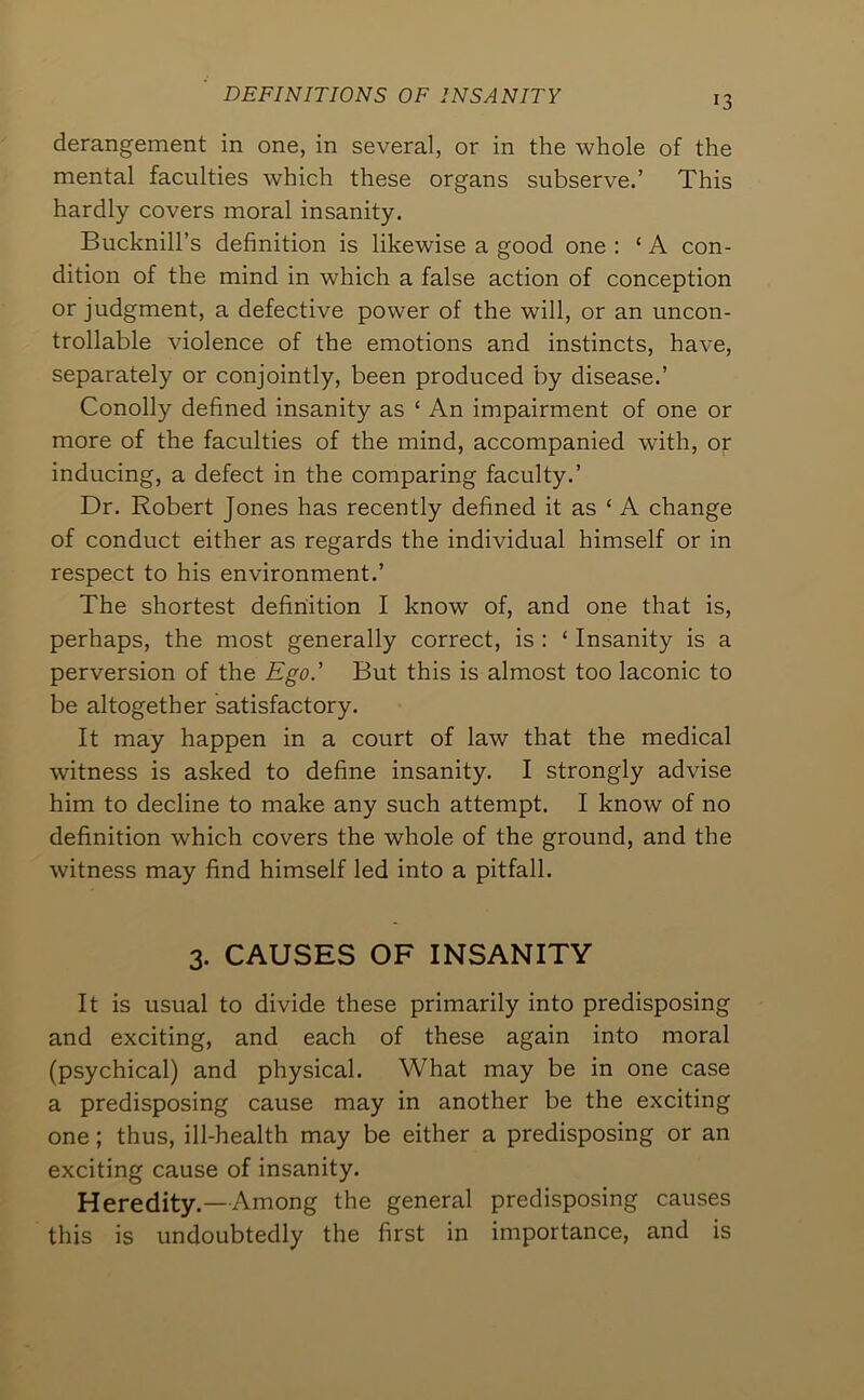 DEFINITIONS OF INSANITY derangement in one, in several, or in the whole of the mental faculties which these organs subserve.’ This hardly covers moral insanity. Bucknill’s definition is likewise a good one ; ‘ A con- dition of the mind in which a false action of conception or judgment, a defective power of the will, or an uncon- trollable violence of the emotions and instincts, have, separately or conjointly, been produced by disease.’ Conolly defined insanity as ‘ An impairment of one or more of the faculties of the mind, accompanied with, or inducing, a defect in the comparing faculty.’ Dr. Robert Jones has recently defined it as ‘ A change of conduct either as regards the individual himself or in respect to his environment.’ The shortest definition I know of, and one that is, perhaps, the most generally correct, is : ‘ Insanity is a perversion of the Ego.' But this is almost too laconic to be altogether satisfactory. It may happen in a court of law that the medical witness is asked to define insanity. I strongly advise him to decline to make any such attempt. I know of no definition which covers the whole of the ground, and the witness may find himself led into a pitfall. 3. CAUSES OF INSANITY It is usual to divide these primarily into predisposing and exciting, and each of these again into moral (psychical) and physical. What may be in one case a predisposing cause may in another be the exciting one; thus, ill-health may be either a predisposing or an exciting cause of insanity. Heredity.—Among the general predisposing causes this is undoubtedly the first in importance, and is