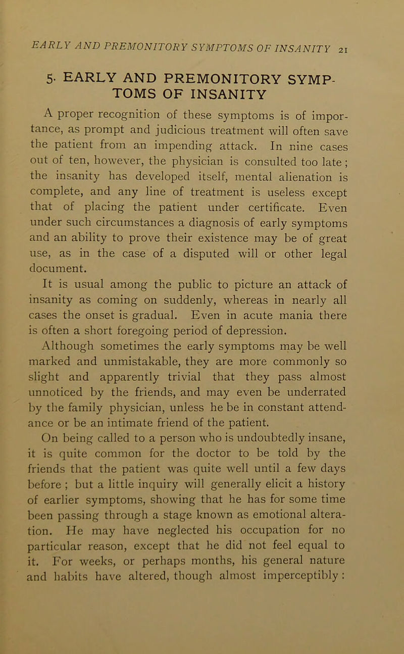 21 5. EARLY AND PREMONITORY SYMP- TOMS OF INSANITY A proper recognition of these symptoms is of impor- tance, as prompt and judicious treatment will often save the patient from an impending attack. In nine cases out of ten, however, the physician is consulted too late ; the insanity has developed itself, mental alienation is complete, and any line of treatment is useless except that of placing the patient under certificate. Even under such circumstances a diagnosis of early symptoms and an ability to prove their existence may be of great use, as in the case of a disputed will or other legal document. It is usual among the public to picture an attack of insanity as coming on suddenly, whereas in nearly all cases the onset is gradual. Even in acute mania there is often a short foregoing period of depression. Although sometimes the early symptoms may be well marked and unmistakable, they are more commonly so slight and apparently trivial that they pass almost unnoticed by the friends, and may even be underrated by the family physician, unless he be in constant attend- ance or be an intimate friend of the patient. On being called to a person who is undoubtedly insane, it is quite common for the doctor to be told by the friends that the patient was quite well until a few days before ; but a little inquiry will generally elicit a history of earlier symptoms, showing that he has for some time been passing through a stage known as emotional altera- tion. He may have neglected his occupation for no particular reason, except that he did not feel equal to it. For weeks, or perhaps months, his general nature and habits have altered, though almost imperceptibly :