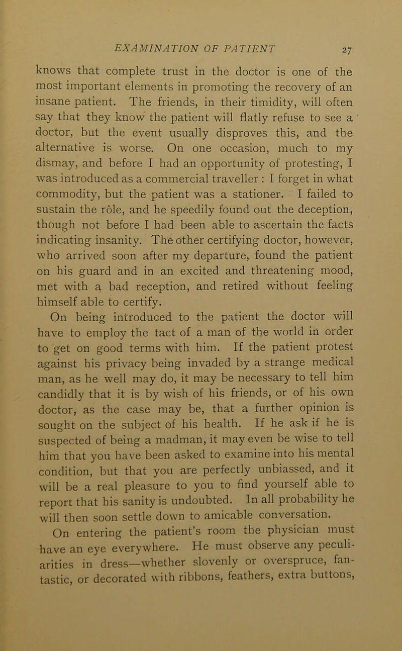 knows that complete trust in the doctor is one of the most important elements in promoting the recovery of an insane patient. The friends, in their timidity, will often say that they know the patient will flatly refuse to see a doctor, but the event usually disproves this, and the alternative is worse. On one occasion, much to my dismay, and before I had an opportunity of protesting, I was introduced as a commercial traveller : I forget in what commodity, but the patient was a stationer. I failed to sustain the role, and he speedily found out the deception, though not before I had been able to ascertain the facts indicating insanity. The other certifying doctor, however, who arrived soon after my departure, found the patient on his guard and in an excited and threatening mood, met with a bad reception, and retired without feeling himself able to certify. On being introduced to the patient the doctor will have to employ the tact of a man of the world in order to get on good terms with him. If the patient protest against his privacy being invaded by a strange medical man, as he well may do, it may be necessary to tell him candidly that it is by wish of his friends, or of his own doctor, as the case may be, that a further opinion is sought on the subject of his health. If he ask if he is suspected of being a madman, it may even be wise to tell him that you have been asked to examine into his mental condition, but that you are perfectly unbiassed, and it will be a real pleasure to you to find yourself able to report that his sanity is undoubted. In all probability he will then soon settle down to amicable conversation. On entering the patient’s room the physician must have an eye everywhere. He must observe any peculi- arities in dress—whether slovenly or overspruce, fan- tastic, or decorated with ribbons, feathers, extra buttons.