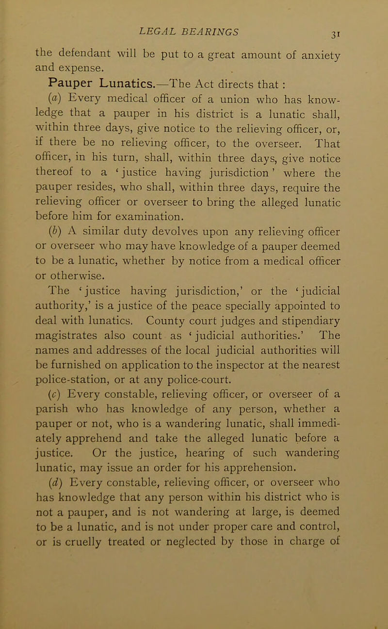 the defendant will be put to a great amount of anxiety and expense. Pauper Lunatics.—The Act directs that: [a) Every medical officer of a union who has know- ledge that a pauper in his district is a lunatic shall, within three days, give notice to the relieving officer, or, if there be no relieving officer, to the overseer. That officer, in his turn, shall, within three days, give notice thereof to a ‘justice having jurisdiction’ where the pauper resides, who shall, within three days, require the relieving officer or overseer to bring the alleged lunatic before him for examination. {b) A similar duty devolves upon any relieving officer or overseer who may have knowledge of a pauper deemed to be a lunatic, whether by notice from a medical officer or otherwise. The ‘justice having jurisdiction,’ or the ‘judicial authority,’ is a justice of the peace specially appointed to deal with lunatics. County court judges and stipendiary magistrates also count as ‘ judicial authorities.’ The names and addresses of the local judicial authorities will be furnished on application to the inspector at the nearest police-station, or at any police-court. {c) Every constable, relieving officer, or overseer of a parish who has knowledge of any person, whether a pauper or not, who is a wandering lunatic, shall immedi- ately apprehend and take the alleged lunatic before a justice. Or the justice, hearing of such wandering lunatic, may issue an order for his apprehension. {d) Every constable, relieving officer, or overseer who has knowledge that any person within his district who is not a pauper, and is not wandering at large, is deemed to be a lunatic, and is not under proper care and control, or is cruelly treated or neglected by those in charge of