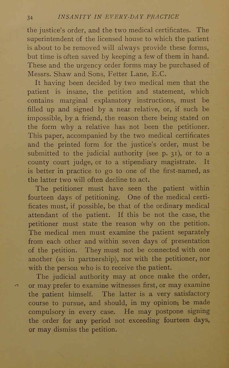 the justice’s order, and the two medical certificates. The superintendent of the licensed house to which the patient is about to be removed will always provide these forms, but time is often saved by keeping a few of them in hand. These and the urgency order forms may be purchased of Messrs. Shaw and Sons, Fetter Lane, E.C. It having been decided by two medical men that the patient is insane, the petition and statement, which contains marginal explanatory instructions, must be filled up and signed by a near relative, or, if such be impossible, by a friend, the reason there being stated on the form why a relative has not been the petitioner. This paper, accompanied by the two medical certificates and the printed form for the justice’s order, must be submitted to the judicial authority (see p. 31), or to a county court judge, or to a stipendiary magistrate. It is better in practice to go to one of the first-named, as the latter two will often decline to act. The petitioner must have seen the patient within fourteen days of petitioning. One of the medical certi- ficates must, if possible, be that of the ordinary medical attendant of the patient. If this be not the case, the petitioner must state the reason why on the petition. The medical men must examine the patient separately from each other and within seven days of presentation of the petition. They must not be connected with one another (as in partnership), nor with the petitioner, nor with the person who is to receive the patient. The judicial authority may at once make the order, or may prefer to examine witnesses first, or may examine the patient himself. The latter is a very satisfactory course to pursue, and should, in my opinion*, be made compulsory in every case. He may postpone signing the order for any period not exceeding fourteen days, or may dismiss the petition.