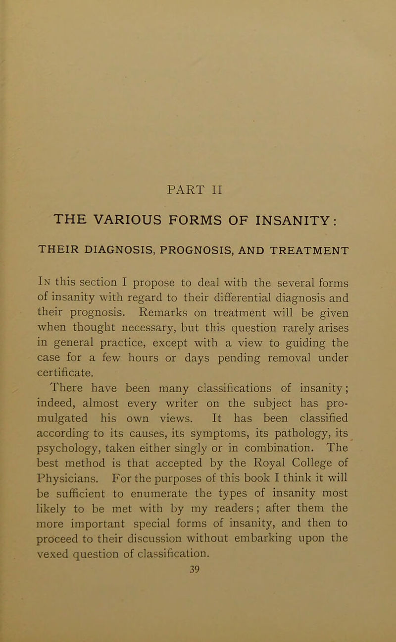 THE VARIOUS FORMS OF INSANITY: THEIR DIAGNOSIS, PROGNOSIS, AND TREATMENT In this section I propose to deal with the several forms of insanity with regard to their differential diagnosis and their prognosis. Remarks on treatment will be given when thought necessary, but this question rarely arises in general practice, except with a view to guiding the case for a few hours or days pending removal under certificate. There have been many classifications of insanity; indeed, almost every writer on the subject has pro- mulgated his own views. It has been classified according to its causes, its symptoms, its pathology, its psychology, taken either singly or in combination. The best method is that accepted by the Royal College of Physicians. For the purposes of this book I think it will be sufficient to enumerate the types of insanity most likely to be met with by my readers; after them the more important special forms of insanity, and then to proceed to their discussion without embarking upon the vexed question of classification.