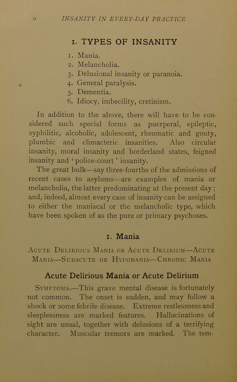 I. TYPES OF INSANITY 1. Mania. 2. Melancholia. 3. Delusional insanity or paranoia. 4. General paralysis. 5. Dementia. 6. Idiocy, imbecility, cretinism. In addition to the above, there will have to be con- sidered such special forms as puerperal, epileptic, syphilitic, alcoholic, adolescent, rheumatic and gouty, plumbic and climacteric insanities. Also circular insanity, moral insanity and borderland states, feigned insanity and ‘ police-court ’ insanity. The great bulk—say three-fourths of the admissions of recent cases to asylums—are examples of mania or melancholia, the latter predominating at the present day; and, indeed, almost every case of insanity can be assigned to either the maniacal or the melancholic type, which have been spoken of as the pure or primary psychoses. I. Mania Acute Delirious Mania or Acute Delirium—Acute Mania—Subacute or Hypomania—Chronic Mania Acute Delirious Mania or Acute Delirium Symptoms.—This grave mental disease is fortunately not common. The onset is sudden, and may follow a shock or some febrile disease. Extreme restlessness and sleeplessness are marked features. Hallucinations of sight are usual, together with delusions of a terrifying character. Muscular tremors are marked. The tern-