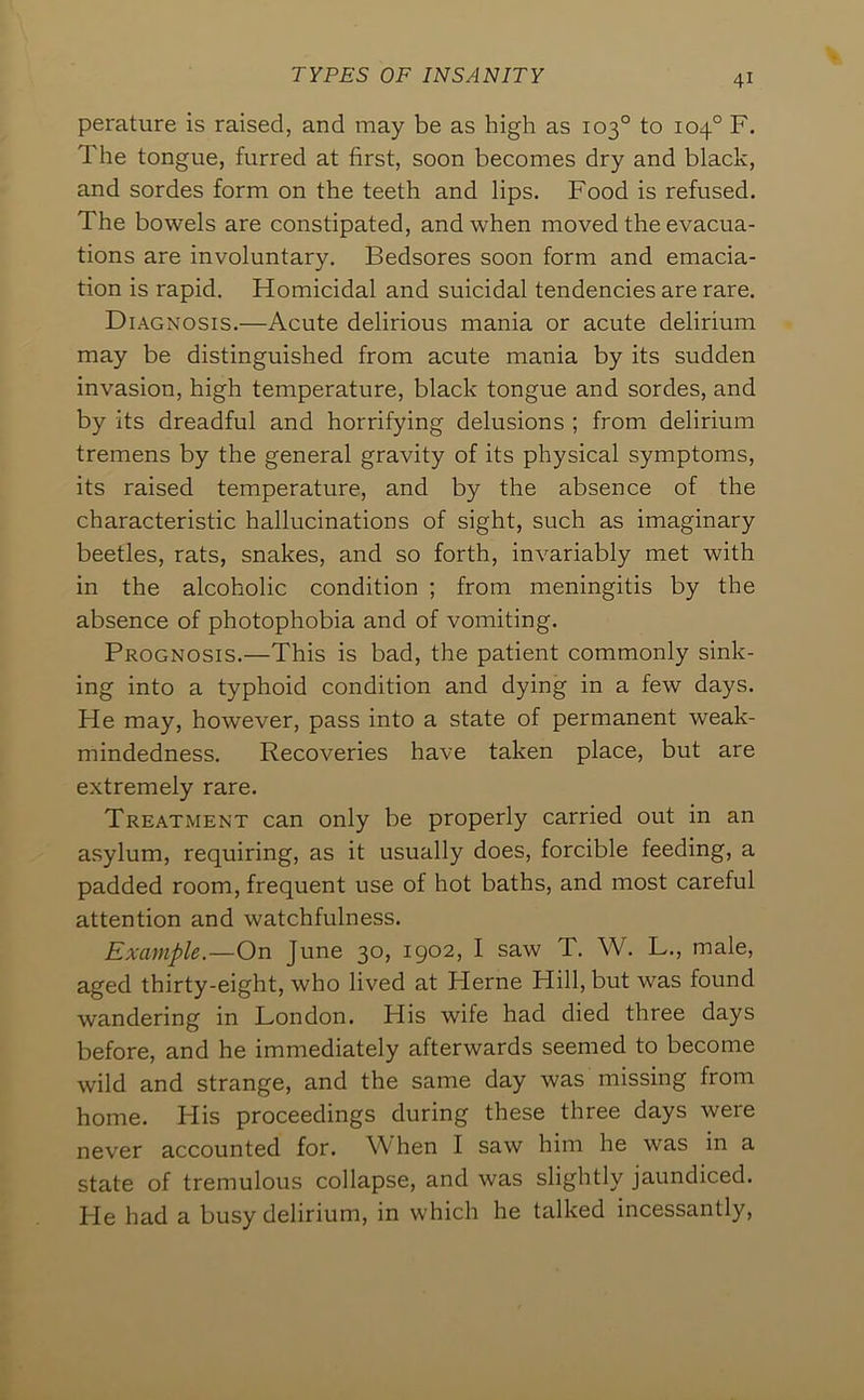 perature is raised, and may be as high as 103° to 104° F. The tongue, furred at first, soon becomes dry and black, and sordes form on the teeth and lips. Food is refused. The bowels are constipated, and when moved the evacua- tions are involuntary. Bedsores soon form and emacia- tion is rapid. Homicidal and suicidal tendencies are rare. Diagnosis.—Acute delirious mania or acute delirium may be distinguished from acute mania by its sudden invasion, high temperature, black tongue and sordes, and by its dreadful and horrifying delusions ; from delirium tremens by the general gravity of its physical symptoms, its raised temperature, and by the absence of the characteristic hallucinations of sight, such as imaginary beetles, rats, snakes, and so forth, invariably met with in the alcoholic condition ; from meningitis by the absence of photophobia and of vomiting. Prognosis.—This is bad, the patient commonly sink- ing into a typhoid condition and dying in a few days. He may, however, pass into a state of permanent weak- mindedness. Recoveries have taken place, but are extremely rare. Treatment can only be properly carried out in an a.sylum, requiring, as it usually does, forcible feeding, a padded room, frequent use of hot baths, and most careful attention and watchfulness. Example.—On June 30, 1902, I saw T. W. L,, male, aged thirty-eight, who lived at Herne Hill, but was found wandering in London. His wife had died three days before, and he immediately afterwards seemed to become wild and strange, and the same day was missing from home. His proceedings during these three days were never accounted for. W hen I saw him he was in a state of tremulous collapse, and was slightly jaundiced. Fie had a busy delirium, in which he talked incessantly.