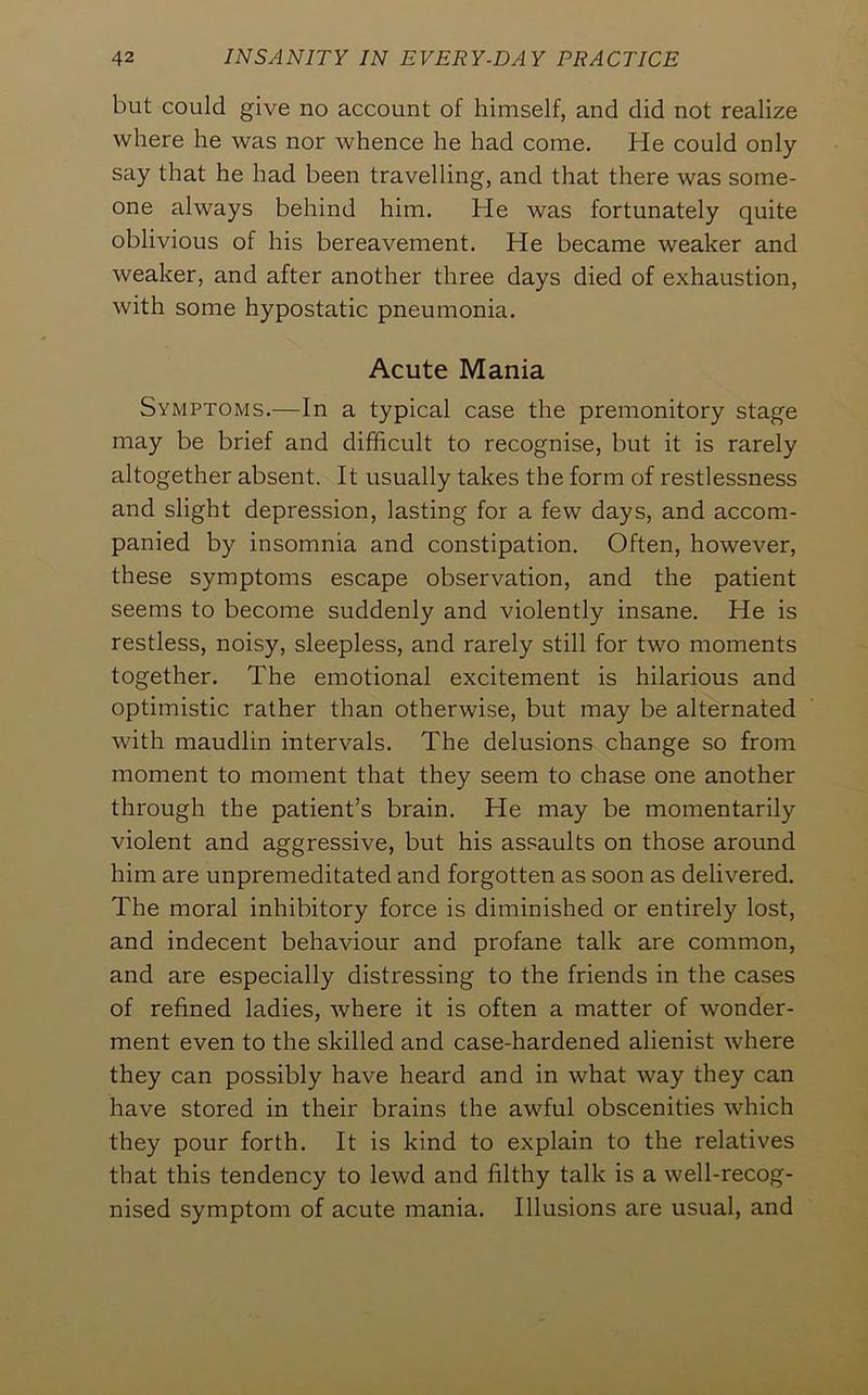 but could give no account of himself, and did not realize where he was nor whence he had come. He could only- say that he had been travelling, and that there was some- one always behind him. He was fortunately quite oblivious of his bereavement. He became weaker and weaker, and after another three days died of exhaustion, with some hypostatic pneumonia. Acute Mania Symptoms.—In a typical case the premonitory stage may be brief and difficult to recognise, but it is rarely altogether absent. It usually takes the form of restlessness and slight depression, lasting for a few days, and accom- panied by insomnia and constipation. Often, however, these symptoms escape observation, and the patient seems to become suddenly and violently insane. He is restless, noisy, sleepless, and rarely still for two moments together. The emotional excitement is hilarious and optimistic rather than otherwise, but may be alternated with maudlin intervals. The delusions change so from moment to moment that they seem to chase one another through the patient’s brain. He may be momentarily violent and aggressive, but his assaults on those around him are unpremeditated and forgotten as soon as delivered. The moral inhibitory force is diminished or entirely lost, and indecent behaviour and profane talk are common, and are especially distressing to the friends in the cases of refined ladies, where it is often a matter of wonder- ment even to the skilled and case-hardened alienist where they can possibly have heard and in what way they can have stored in their brains the awful obscenities which they pour forth. It is kind to explain to the relatives that this tendency to lewd and filthy talk is a well-recog- nised symptom of acute mania. Illusions are usual, and