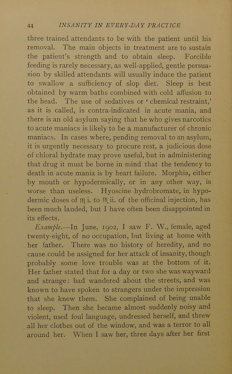 three trained attendants to be with the patient until his removal. The main objects in treatment are to sustain the patient’s strength and to obtain sleep. Forcible feeding is rarely necessary, as well-applied, gentle persua- sion by skilled attendants will usually induce the patient to swallow a sufficiency of slop diet. Sleep is best obtained by warm baths combined with cold affusion to the head. The use of sedatives or ‘ chemical restraint,’ as it is called, is contra-indicated in acute mania, and there is an old asylum saying that he who gives narcotics to acute maniacs is likely to be a manufacturer of chronic maniacs. In cases where, pending removal to an asylum, it is urgently necessary to procure rest, a judicious dose of chloral hydrate may prove useful, but in administering that drug it must be borne in mind that the tendency to death in acute mania is by heart failure. Morphia, either by mouth or hypodermically, or in any other way, is worse than useless. Hyoscine hydrobromate, in hypo- dermic doses of Vi\ i. to ITbii. of the officinal injection, has been much lauded, but I have often been disappointed in its effects. Example.—In June, 1902, I saw F. W., female, aged twenty-eight, of no occupation, but living at home with her father. There was no history of heredity, and no cause could be assigned for her attack of insanity, though probably some love trouble was at the bottom of it. Her father stated that for a day or two she was wayward and strange: had wandered about the streets, and was known to have spoken to strangers under the impression that she knew them. She complained of being unable to sleep. Then she became almost suddenly noisy and violent, used foul language, undressed herself, and threw all her clothes out of the window, and was a terror to all around her. When I saw her, three days after her first