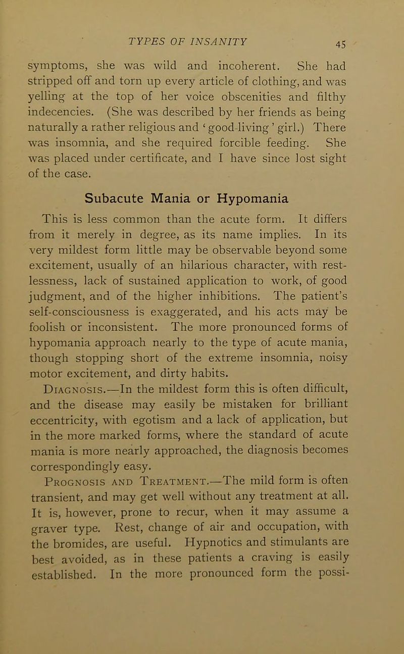 symptoms, she was wild and incoherent. She had stripped off and torn up every article of clothing, and was yelling at the top of her voice obscenities and filthy indecencies. (She was described by her friends as being naturally a rather religious and ‘ good-living ’ girl.) There was insomnia, and she required forcible feeding. She was placed under certificate, and I have since lost sight of the case. Subacute Mania or Hypomania This is less common than the acute form. It differs from it merely in degree, as its name implies. In its very mildest form little may be observable beyond some excitement, usually of an hilarious character, with rest- lessness, lack of sustained application to work, of good judgment, and of the higher inhibitions. The patient’s self-consciousness is exaggerated, and his acts may be foolish or inconsistent. The more pronounced forms of hypomania approach nearly to the type of acute mania, though stopping short of the extreme insomnia, noisy motor excitement, and dirty habits. Diagnosis.—In the mildest form this is often difficult, and the disease may easily be mistaken for brilliant eccentricity, with egotism and a lack of application, but in the more marked forms, where the standard of acute mania is more nearly approached, the diagnosis becomes correspondingly easy. Prognosis and Treatment.—The mild form is often transient, and may get well without any treatment at all. It is, however, prone to recur, when it may assume a graver type. Rest, change of air and occupation, with the bromides, are useful. Hypnotics and stimulants are best avoided, as in these patients a craving is easily established. In the more pronounced form the possi-