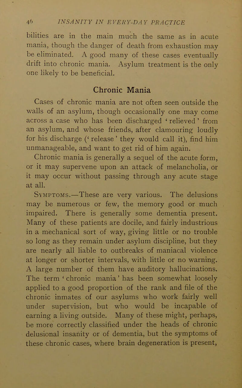 bilities are in the main much the same as in acute mania, though the clanger of death from exhaustion may be eliminated. A good many of these cases eventually drift into chronic mania. Asylum treatment is the only one likely to be beneficial. Chronic Mania Cases of chronic mania are not often seen outside the walls of an asylum, though occasionally one may come across a case who has been discharged ‘ relieved ’ from an asylum, and whose friends, after clamouring loudly for his discharge (‘ release ’ they would call it), find him unmanageable, and want to get rid of him again. Chronic mania is generally a sequel of the acute form, or it may supervene upon an attack of melancholia, or it may occur without passing through any acute stage at all. Symptoms.—These are very various. The delusions may be numerous or few, the memory good or much impaired. There is generally some dementia present. Many of these patients are docile, and fairly industrious in a mechanical sort of way, giving little or no trouble so long as they remain under asylum discipline, but they are nearly all liable to outbreaks of maniacal violence at longer or shorter intervals, with little or no warning. A large number of them have auditory hallucinations. The term ‘ chronic mania ’ has been somewhat loosely applied to a good proportion of the rank and file of the chronic inmates of our asylums who work fairly well under supervision, but who would be incapable of earning a living outside. Many of these might, perhaps, be more correctly classified under the heads of chronic delusional insanity or of dementia, but the symptoms of these chronic cases, where brain degeneration is present,