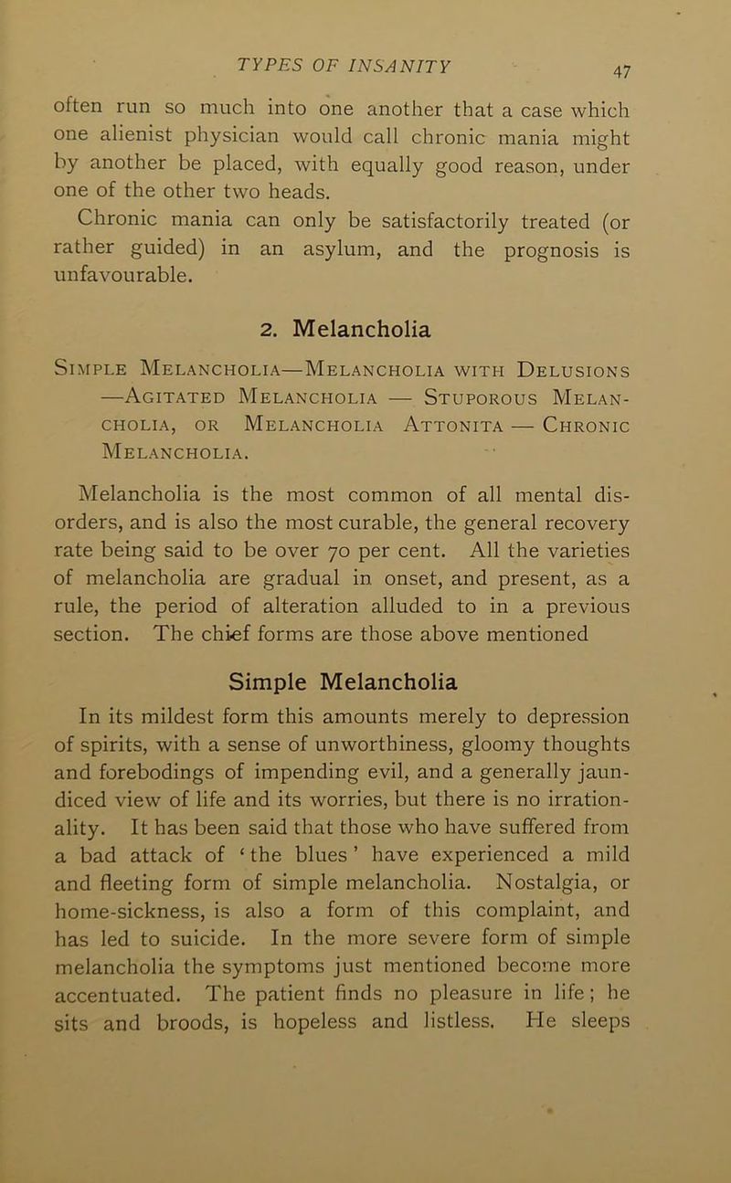 often run so much into one another that a case which one alienist physician would call chronic mania might by another be placed, with equally good reason, under one of the other two heads. Chronic mania can only be satisfactorily treated (or rather guided) in an asylum, and the prognosis is unfavourable. 2. Melancholia Simple Melancholia—Melancholia with Delusions —Agitated Melancholia — Stuporous Melan- cholia, OR Melancholia Attonita — Chronic Melancholia. Melancholia is the most common of all mental dis- orders, and is also the most curable, the general recovery rate being said to be over 70 per cent. All the varieties of melancholia are gradual in onset, and present, as a rule, the period of alteration alluded to in a previous section. The chief forms are those above mentioned Simple Melancholia In its mildest form this amounts merely to depression of spirits, with a sense of unworthiness, gloomy thoughts and forebodings of impending evil, and a generally jaun- diced view' of life and its worries, but there is no irration- ality. It has been said that those who have suffered from a bad attack of ‘ the blues ’ have experienced a mild and fleeting form of simple melancholia. Nostalgia, or home-sickness, is also a form of this complaint, and has led to suicide. In the more severe form of simple melancholia the symptoms just mentioned become more accentuated. The patient finds no pleasure in life; he sits and broods, is hopeless and listless. He sleeps