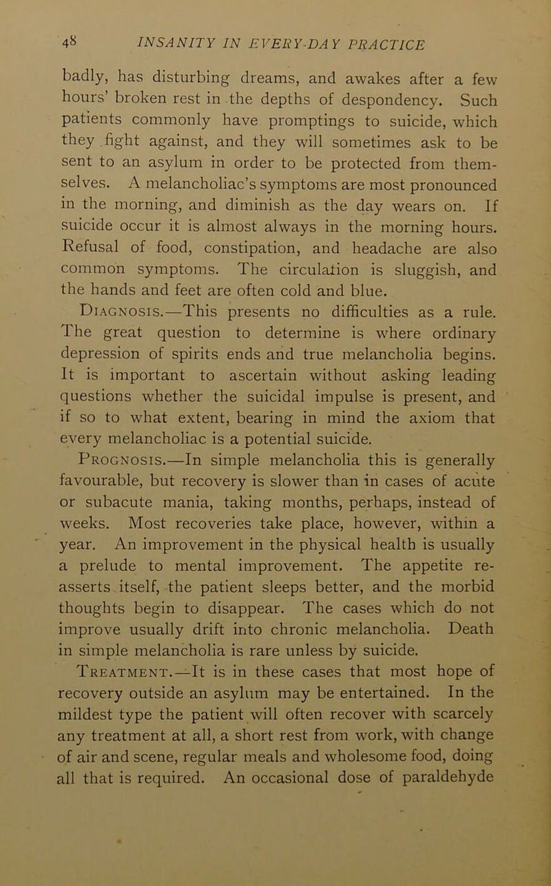 badly, has disturbing dreams, and awakes after a few hours’ broken rest in the depths of despondency. Such patients commonly have promptings to suicide, which they .fight against, and they will sometimes ask to be sent to an asylum in order to be protected from them- selves. A melancholiac’s symptoms are most pronounced in the morning, and diminish as the day wears on. If suicide occur it is almost always in the morning hours. Refusal of food, constipation, and headache are also common symptoms. The circulation is sluggish, and the hands and feet are often cold and blue. Diagnosis.—This presents no difficulties as a rule. The great question to determine is where ordinary depression of spirits ends and true melancholia begins. It is important to ascertain without asking leading questions whether the suicidal impulse is present, and if so to what extent, bearing in mind the axiom that every melancholiac is a potential suicide. Prognosis.—In simple melancholia this is generally favourable, but recovery is slower than in cases of acute or subacute mania, taking months, perhaps, instead of weeks. Most recoveries take place, however, within a year. An improvement in the physical health is usually a prelude to mental improvement. The appetite re- asserts itself, the patient sleeps better, and the morbid thoughts begin to disappear. The cases which do not improve usually drift into chronic melancholia. Death in simple melancholia is rare unless by suicide. Treatment.—It is in these cases that most hope of recovery outside an asylum may be entertained. In the mildest type the patient will often recover with scarcely any treatment at all, a short rest from work, with change of air and scene, regular meals and wholesome food, doing all that is required. An occasional dose of paraldehyde