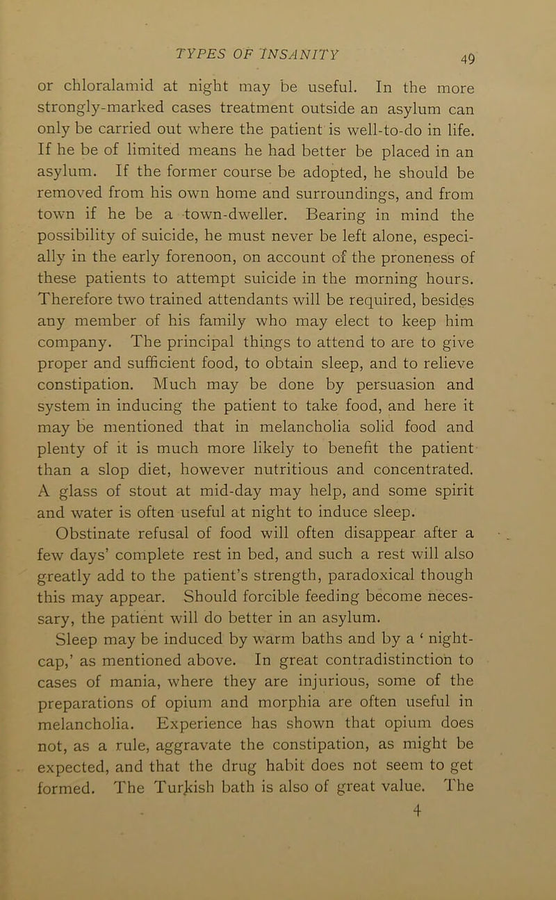 or chloralamid at night may be useful. In the more strongly-marked cases treatment outside an asylum can only be carried out where the patient is well-to-do in life. If he be of limited means he had better be placed in an asylum. If the former course be adopted, he should be removed from his own home and surroundings, and from town if he be a town-dweller. Bearing in mind the possibility of suicide, he must never be left alone, especi- ally in the early forenoon, on account of the proneness of these patients to attempt suicide in the morning hours. Therefore two trained attendants will be required, besides any member of his family who may elect to keep him company. The principal things to attend to are to give proper and sufficient food, to obtain sleep, and to relieve constipation. Much may be done by persuasion and system in inducing the patient to take food, and here it may be mentioned that in melancholia solid food and plenty of it is much more likely to benefit the patient than a slop diet, however nutritious and concentrated. A glass of stout at mid-day may help, and some spirit and water is often useful at night to induce sleep. Obstinate refusal of food will often disappear after a few days’ complete rest in bed, and such a rest will also greatly add to the patient’s strength, paradoxical though this may appear. Should forcible feeding become neces- sary, the patient will do better in an asylum. Sleep may be induced by warm baths and by a ‘ night- cap,’ as mentioned above. In great contradistinction to cases of mania, where they are injurious, some of the preparations of opium and morphia are often useful in melancholia. Experience has shown that opium does not, as a rule, aggravate the constipation, as might be expected, and that the drug habit does not seem to get formed. The Tur]<ish bath is also of great value. The 4