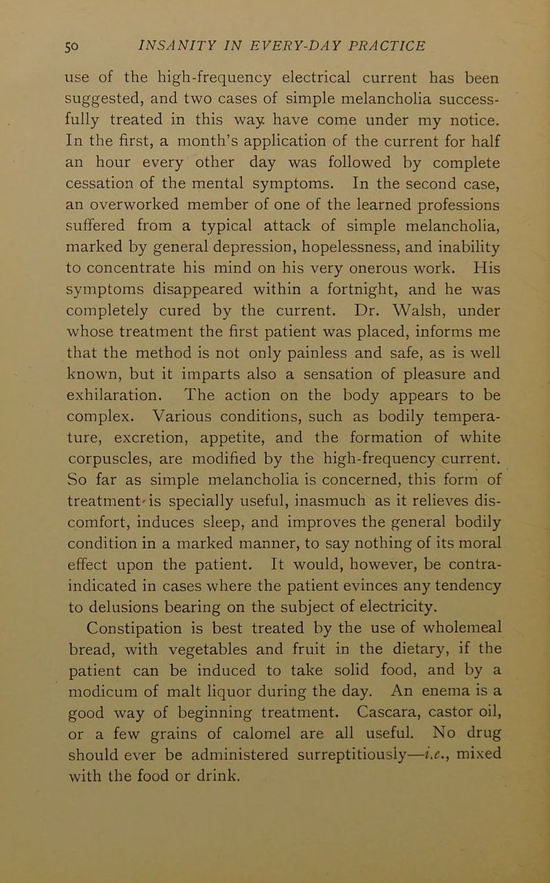 use of the high-frequency electrical current has been suggested, and two cases of simple melancholia success- fully treated in this way have come under my notice. In the first, a month’s application of the current for half an hour every other day was followed by complete cessation of the mental symptoms. In the second case, an overworked member of one of the learned professions suffered from a typical attack of simple melancholia, marked by general depression, hopelessness, and inability to concentrate his mind on his very onerous work. His symptoms disappeared within a fortnight, and he was completely cured by the current. Dr. Walsh, under whose treatment the first patient was placed, informs me that the method is not only painless and safe, as is well known, but it imparts also a sensation of pleasure and exhilaration. The action on the body appears to be complex. Various conditions, such as bodily tempera- ture, excretion, appetite, and the formation of white corpuscles, are modified by the high-frequency current. So far as simple melancholia is concerned, this form of treatment'is specially useful, inasmuch as it relieves dis- comfort, induces sleep, and improves the general bodily condition in a marked manner, to say nothing of its moral effect upon the patient. It would, however, be contra- indicated in cases where the patient evinces any tendency to delusions bearing on the subject of electricity. Constipation is best treated by the use of wholemeal bread, with vegetables and fruit in the dietary, if the patient can be induced to take solid food, and by a modicum of malt liquor during the day. An enema is a good way of beginning treatment. Cascara, castor oil, or a few grains of calomel are all useful. No drug should ever be administered surreptitiously—i.e., mixed with the food or drink.