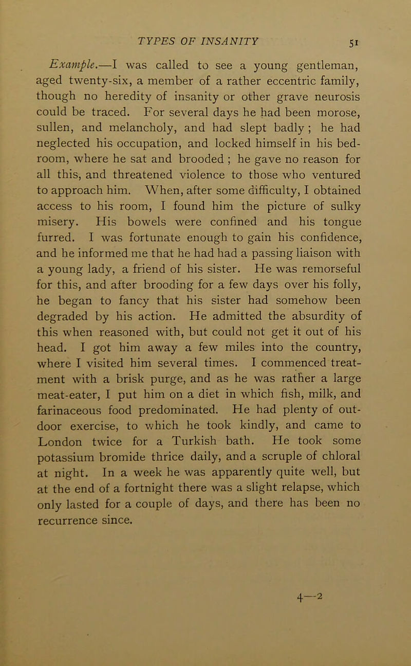 SI Example.—I was called to see a young gentleman, aged twenty-six, a member of a rather eccentric family, though no heredity of insanity or other grave neurosis could be traced. For several days he had been morose, sullen, and melancholy, and had slept badly ; he had neglected his occupation, and locked himself in his bed- room, where he sat and brooded ; he gave no reason for all this, and threatened violence to those who ventured to approach him. When, after some difficulty, I obtained access to his room, I found him the picture of sulky misery. His bowels were confined and his tongue furred. I was fortunate enough to gain his confidence, and he informed me that he had had a passing liaison with a young lady, a friend of his sister. He was remorseful for this, and after brooding for a few days over his folly, he began to fancy that his sister had somehow been degraded by his action. He admitted the absurdity of this when reasoned with, but could not get it out of his head, I got him away a few miles into the country, where I visited him several times. I commenced treat- ment with a brisk purge, and as he was rather a large meat-eater, I put him on a diet in which fish, milk, and farinaceous food predominated. He had plenty of out- door exercise, to which he took kindly, and came to London twice for a Turkish bath. He took some potassium bromide thrice daily, and a scruple of chloral at night. In a week he was apparently quite well, but at the end of a fortnight there was a slight relapse, which only lasted for a couple of days, and there has been no recurrence since.