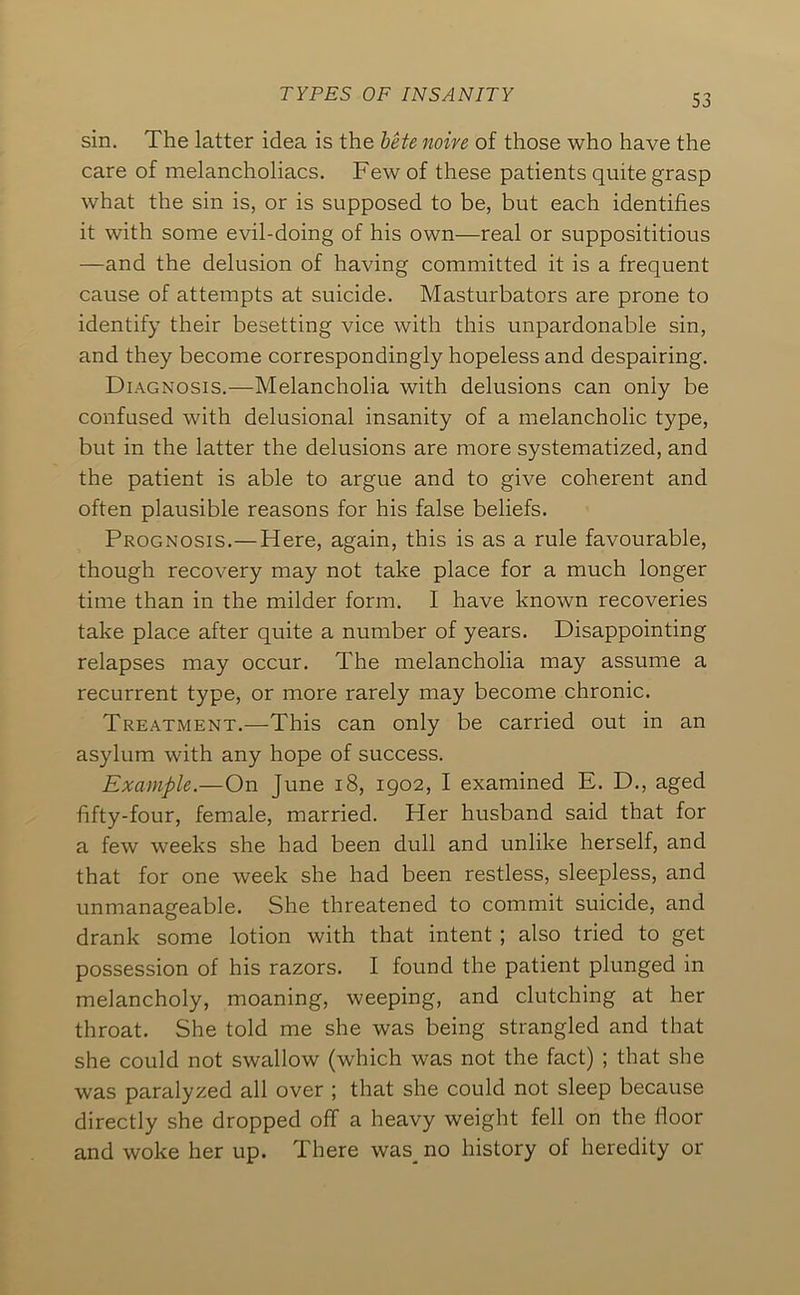 sin. The latter idea is the bete noire of those who have the care of melancholiacs. Few of these patients quite grasp what the sin is, or is supposed to be, but each identifies it with some evil-doing of his own—real or supposititious —and the delusion of having committed it is a frequent cause of attempts at suicide. Masturbators are prone to identify their besetting vice with this unpardonable sin, and they become correspondingly hopeless and despairing. Diagnosis.—Melancholia with delusions can only be confused with delusional insanity of a melancholic type, but in the latter the delusions are more systematized, and the patient is able to argue and to give coherent and often plausible reasons for his false beliefs. Prognosis.—Here, again, this is as a rule favourable, though recovery may not take place for a much longer time than in the milder form. I have known recoveries take place after quite a number of years. Disappointing relapses may occur. The melancholia may assume a recurrent type, or more rarely may become chronic. Treatment,—This can only be carried out in an asylum with any hope of success. Example.—On June i8, igo2, I examined E. D., aged fifty-four, female, married. Her husband said that for a few weeks she had been dull and unlike herself, and that for one week she had been restless, sleepless, and unmanageable. She threatened to commit suicide, and drank some lotion with that intent ; also tried to get possession of his razors. I found the patient plunged in melancholy, moaning, weeping, and clutching at her throat. She told me she was being strangled and that she could not swallow (which was not the fact) ; that she was paralyzed all over ; that she could not sleep because directly she dropped off a heavy weight fell on the fioor and woke her up. There was_ no history of heredity or