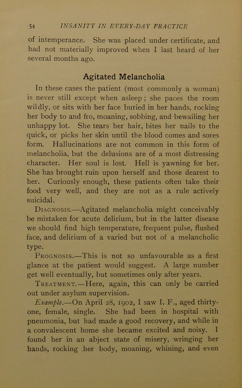 of intemperance. She was placed under certificate, and had not materially improved when I last heard of her several months ago. Agitated Melancholia In these cases the patient (most commonly a woman) is never still except when asleep ; she paces the room wildly, or sits with her face buried in her hands, rocking her body to and fro, moaning, sobbing, and bewailing her unhappy lot. She tears her hair, bites her nails to the quick, or picks her skin until the blood comes and sores form. Hallucinations are not common in this form of melancholia, but the delusions are of a most distressing character. Her soul is lost. Hell is yawning for her. She has brought ruin upon herself and those dearest to her. Curiously enough, these patients often take their food very well, and they are not as a rule actively suicidal. Diagnosis.—Agitated melancholia might conceivably be mistaken for acute delirium, but in the latter disease we should find high temperature, frequent pulse, flushed face, and delirium of a varied but not of a melancholic type. Prognosis.—This is not so unfavourable as a first glance at the patient would suggest. A large number get well eventually, but sometimes only after years. Treatment.—Here, again, this can only be carried out under asylum supervision. Example.—On April 28, 1902, I saw I. F., aged thirty- one, female, single. She had been in hospital with pneumonia, but had made a good recovery, and while in a convalescent home she became excited and noisy. I found her in an abject state of misery, wringing her hands, rocking her body, moaning, whining, and even