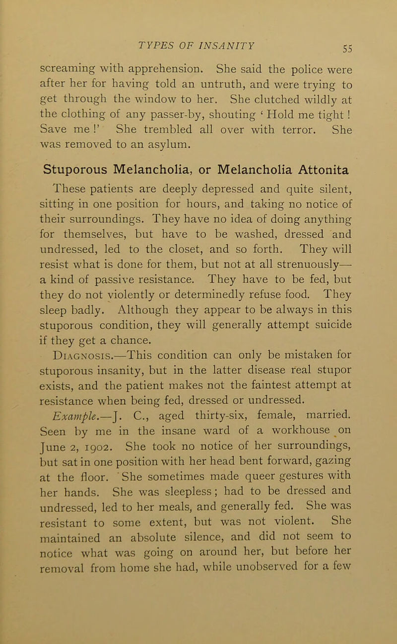 screaming with apprehension. She said the police were after her for having told an untruth, and were trying to get through the window to her. She clutched wildly at the clothing of any passer-by, shouting ‘ Hold me tight ! Save me !’ She trembled all over with terror. She was removed to an asylum. Stuporous Melancholia, or Melancholia Attonita These patients are deeply depressed and quite silent, sitting in one position for hours, and taking no notice of their surroundings. They have no idea of doing anything for themselves, but have to be washed, dressed and undressed, led to the closet, and so forth. They will resist what is done for them, but not at all strenuously— a kind of passive resistance. They have to be fed, but they do not violently or determinedly refuse food. They sleep badly. Although they appear to be always in this stuporous condition, they will generally attempt suicide if they get a chance. Diagnosis.—This condition can only be mistaken for stuporous insanity, but in the latter disease real stupor exists, and the patient makes not the faintest attempt at resistance when being fed, dressed or undressed. Example.—J. C., aged thirty-six, female, married. Seen by me in the insane ward of a workhouse on June 2, 1902. She took no notice of her surroundings, but sat in one position with her head bent forward, gazing at the floor. ' She sometimes made queer gestures with her hands. She was sleepless; had to be dressed and undressed, led to her meals, and generally fed. She was resistant to some extent, but was not violent. She maintained an absolute silence, and did not seem to notice what was going on around her, but before her removal from home she had, while unobserved for a few