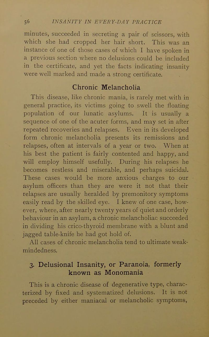 minutes, succeeded in secreting a pair of scissors, with which she had cropped her hair short. This was an instance of one of those cases of which I have spoken in a previous section where no delusions could be included in the certificate, and yet the facts indicating insanity were well marked and made a strong certificate. Chronic Melancholia This disease, like chronic mania, is rarely met with in general practice, its victims going to swell the floating population of our lunatic asylums. It is usually a sequence of one of the acuter forms, and may set in after repeated recoveries and relapses. Even in its developed form chronic melancholia presents its remissions and relapses, often at intervals of a year or two. When at his best the patient is fairly contented and happy, and will employ himself usefully. During his relapses he becomes restless and luiserable, and perhaps suicidal. These cases would be more anxious charges to our asylum officers than they are were it not that their relapses are usually heralded by premonitory symptoms easily read by the skilled eye. I knew of one case, how- ever, where, after nearly twenty years of quiet and orderly behaviour in an asylum, a chronic melancholiac succeeded in dividing his crico-thyroid membrane with a blunt and jagged table-knife he had got hold of. All cases of chronic melancholia tend to ultimate weak- mindedness. 3. Delusional Insanity, or Paranoia, formerly known as Monomania This is a chronic disease of degenerative type, charac- terized by fixed and systematized delusions. It is not preceded by either maniacal or melancholic symptoms.