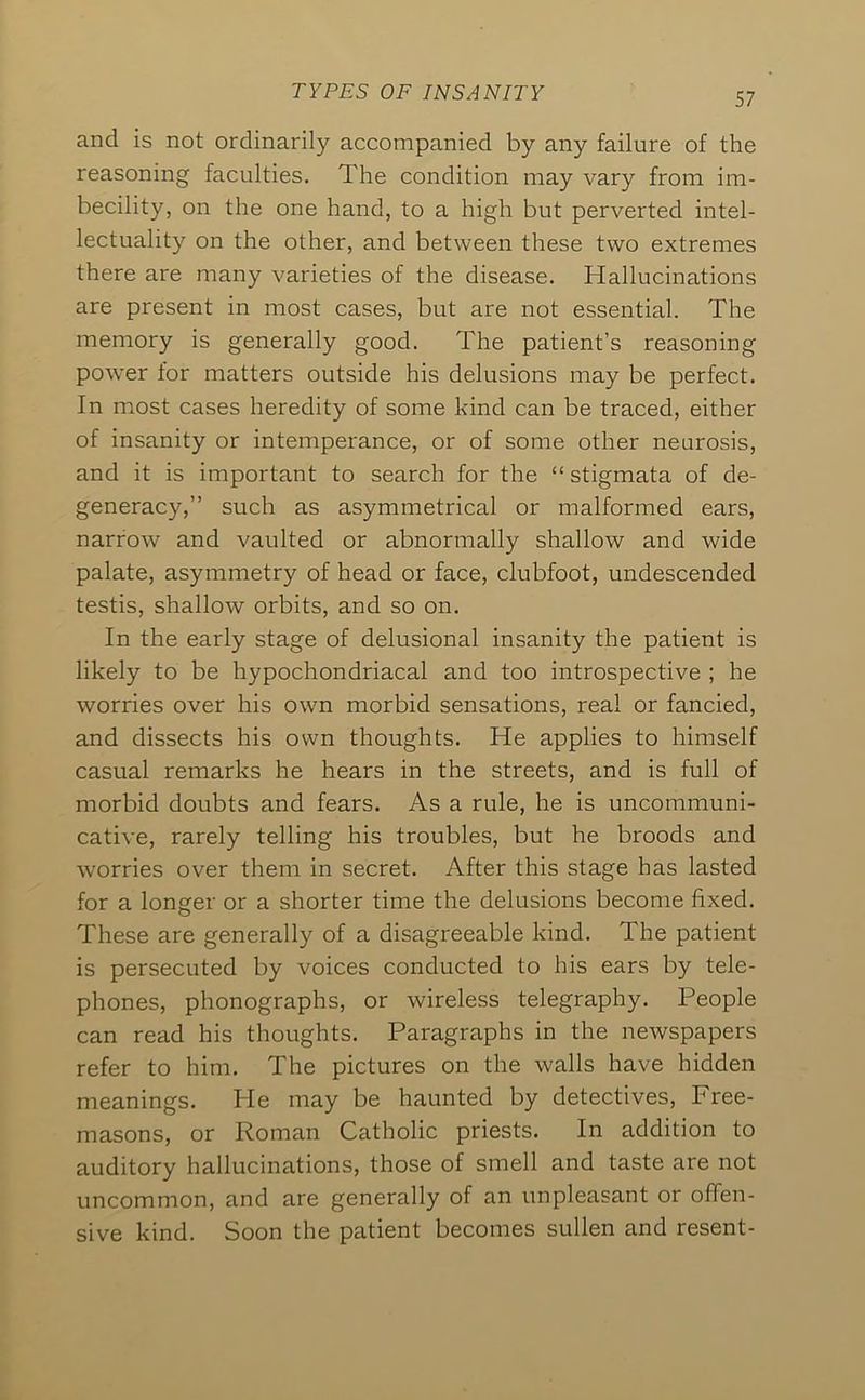 and is not ordinarily accompanied by any failure of the reasoning faculties. The condition may vary from im- becility, on the one hand, to a high but perverted intel- lectuality on the other, and between these two extremes there are many varieties of the disease. Hallucinations are present in most cases, but are not essential. The memory is generally good. The patient’s reasoning power for matters outside his delusions may be perfect. In most cases heredity of some kind can be traced, either of insanity or intemperance, or of some other neurosis, and it is important to search for the “stigmata of de- generacy,” such as asymmetrical or malformed ears, narrow and vaulted or abnormally shallow and wide palate, asymmetry of head or face, clubfoot, undescended testis, shallow orbits, and so on. In the early stage of delusional insanity the patient is likely to be hypochondriacal and too introspective ; he worries over his own morbid sensations, real or fancied, and dissects his own thoughts. He applies to himself casual remarks he hears in the streets, and is full of morbid doubts and fears. As a rule, he is uncommuni- cative, rarely telling his troubles, but he broods and worries over them in secret. After this stage has lasted for a longer or a shorter time the delusions become fixed. These are generally of a disagreeable kind. The patient is persecuted by voices conducted to his ears by tele- phones, phonographs, or wireless telegraphy. People can read his thoughts. Paragraphs in the newspapers refer to him. The pictures on the walls have hidden meanings. He may be haunted by detectives. Free- masons, or Roman Catholic priests. In addition to auditory hallucinations, those of smell and taste are not uncommon, and are generally of an unpleasant or offen- sive kind. Soon the patient becomes sullen and resent-