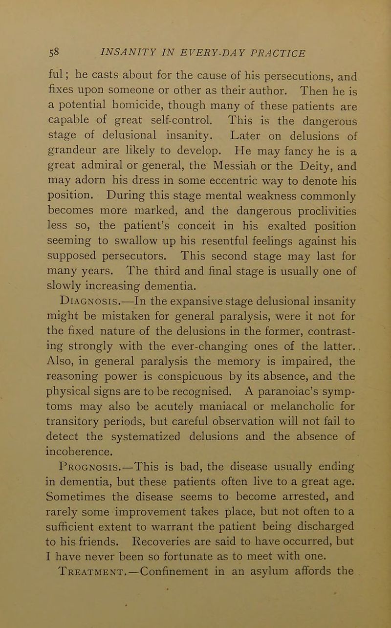 ful; he casts about for the cause of his persecutions, and fixes upon someone or other as their author. Then he is a potential homicide, though many of these patients are capable of great self-control. This is the dangerous stage of delusional insanity. Later on delusions of grandeur are likely to develop. He may fancy he is a great admiral or general, the Messiah or the Deity, and may adorn his dress in some eccentric way to denote his position. During this stage mental weakness commonly becomes more marked, and the dangerous proclivities less so, the patient’s conceit in his exalted position seeming to swallow up his resentful feelings against his supposed persecutors. This second stage may last for many years. The third and final stage is usually one of slowly increasing dementia. Diagnosis.—In the expansive stage delusional insanity might be mistaken for general paralysis, were it not for the fixed nature of the delusions in the former, contrast- ing strongly with the ever-changing ones of the latter.. Also, in general paralysis the memory is impaired, the reasoning power is conspicuous by its absence, and the physical signs are to be recognised. A paranoiac’s symp- toms may also be acutely maniacal or melancholic for transitory periods, but careful observation will not fail to detect the systematized delusions and the absence of incoherence. Prognosis.—This is bad, the disease usually ending in dementia, but these patients often live to a great age. Sometimes the disease seems to become arrested, and rarely some improvement takes place, but not often to a sufficient extent to warrant the patient being discharged to his friends. Recoveries are said to have occurred, but I have never been so fortunate as to meet with one. Treatment.—Confinement in an asylum affords the