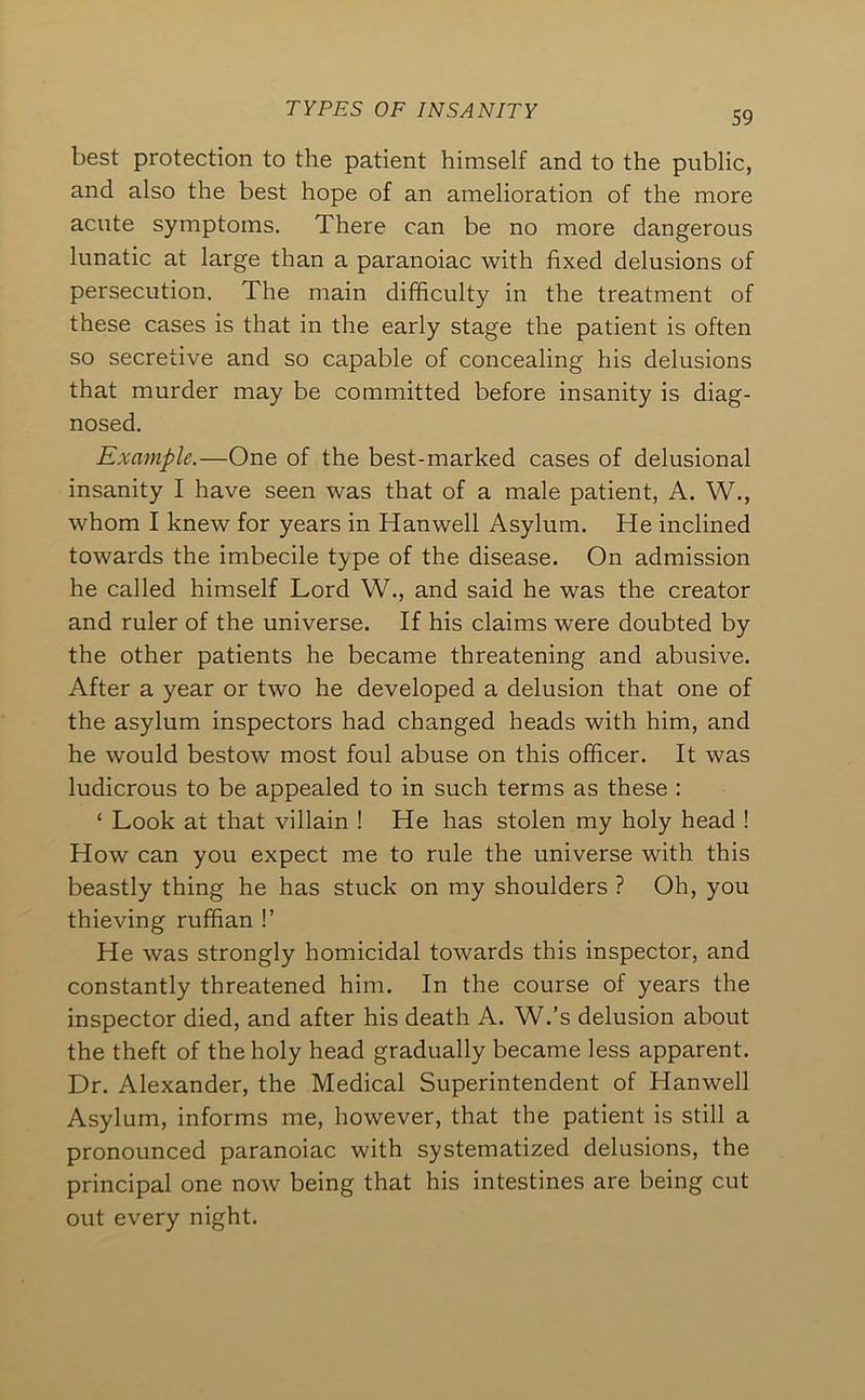 S9 best protection to the patient himself and to the public, and also the best hope of an amelioration of the more acute symptoms. There can be no more dangerous lunatic at large than a paranoiac with fixed delusions of persecution. The main difficulty in the treatment of these cases is that in the early stage the patient is often so secretive and so capable of concealing his delusions that murder may be committed before insanity is diag- nosed. Example.—One of the best-marked cases of delusional insanity I have seen was that of a male patient, A. W., whom I knew for years in Hanwell Asylum. He inclined towards the imbecile type of the disease. On admission he called himself Lord W., and said he was the creator and ruler of the universe. If his claims were doubted by the other patients he became threatening and abusive. After a year or two he developed a delusion that one of the asylum inspectors had changed heads with him, and he would bestow most foul abuse on this officer. It was ludicrous to be appealed to in such terms as these : ‘ Look at that villain ! He has stolen my holy head ! How can you expect me to rule the universe with this beastly thing he has stuck on my shoulders ? Oh, you thieving ruffian !’ He was strongly homicidal towards this inspector, and constantly threatened him. In the course of years the inspector died, and after his death A. W.’s delusion about the theft of the holy head gradually became less apparent. Dr. Alexander, the Medical Superintendent of Hanwell Asylum, informs me, however, that the patient is still a pronounced paranoiac with systematized delusions, the principal one now being that his intestines are being cut out every night.