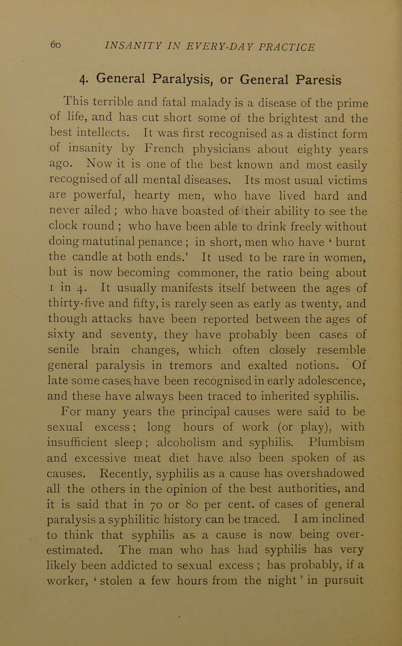 4. General Paralysis, or General Paresis This terrible and fatal malady is a disease of the prime of life, and has cut short some of the brightest and the best intellects. It was first recognised as a distinct form of insanity by French physicians about eighty years ago. Now it is one of the best known and most easily recognised of all mental diseases. Its most usual victims are powerful, hearty men, who have lived hard and never ailed ; who have boasted of their ability to see the clock round ; who have been able to drink freely without doing matutinal penance ; in short, men who have ‘ burnt the candle at both ends.’ It used to be rare in women, but is now becoming commoner, the ratio being about I in 4. It usually manifests itself between the ages of thirty-five and fifty, is rarely seen as early as twenty, and though attacks have been reported between the ages of sixty and seventy, they have probably been cases of senile brain changes, which often closely resemble general paralysis in tremors and exalted notions. Of late some cases have been recognised in early adolescence, and these have always been traced to inherited syphilis. For many years the principal causes were said to be sexual excess; long hours of work (or play), with insufficient sleep ; alcoholism and syphilis. Plumbism and excessive meat diet have also been spoken of as causes. Recently, syphilis as a cause has overshadowed all the others in the opinion of the best authorities, and it is said that in 70 or 80 per cent, of cases of general paralysis a syphilitic history can be traced. I am inclined to think that syphilis as- a cause is now being over- estimated. The man who has had syphilis has very likely been addicted to sexual excess ; has probably, if a worker, ‘ stolen a few hours from the night ’ in pursuit