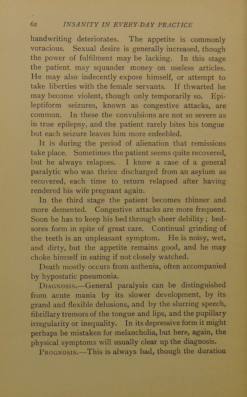 handwriting deteriorates. The appetite is commonly voracious. Sexual desire is generally increased, though the power of fulfilment may be lacking. In this stage the patient, may squander money on useless articles. He may also indecently expose himself, or attempt to take liberties with the female servants. If thwarted he may become violent, though only temporarily so. Epi- leptiform seizures, known as congestive attacks, are common. In these the convulsions are not so severe as in true epilepsy, and the patient rarely bites his tongue but each seizure leaves him more enfeebled. It is during the period of alienation that remissions take place. Sometimes the patient seems quite recovered, but he always relapses. I know a case of a general paralytic who was thrice discharged from an asylum as recovered, each time to return relapsed after having rendered his wife pregnant again. In the third stage the patient becomes thinner and more demented. Congestive attacks are more frequent. Soon he has to keep his bed through sheer debility ; bed- sores form in spite of great care. Continual grinding of the teeth is an unpleasant symptom. He is noisy, wet, and dirty, but the appetite remains good, and he may choke himself in eating if not closely watched. Death mostly occurs from asthenia, often accompanied by hypostatic pneumonia. Diagnosis.—General paralysis can be distinguished from acute mania by its slower development, by its grand and flexible delusions, and by the slurring speech, fibrillary tremors of the tongue and lips, and the pupillary irregularity or inequality. In its depressive form it might perhaps be mistaken for melancholia, but here, again, the physical symptoms will usually clear up the diagnosis. Prognosis.—This is always bad, though the duration