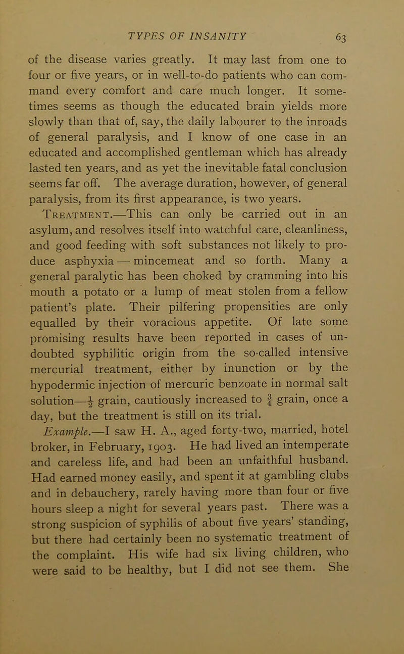 of the disease varies greatly. It may last from one to four or five years, or in well-to-do patients who can com- mand every comfort and care much longer. It some- times seems as though the educated brain yields more slowly than that of, say, the daily labourer to the inroads of general paralysis, and I know of one case in an educated and accomplished gentleman which has already lasted ten years, and as yet the inevitable fatal conclusion seems far off. The average duration, however, of general paralysis, from its first appearance, is two years. Treatment.—This can only be carried out in an asylum, and resolves itself into watchful care, cleanliness, and good feeding with soft substances not likely to pro- duce asphyxia — mincemeat and so forth. Many a general paralytic has been choked by cramming into his mouth a potato or a lump of meat stolen from a fellow patient’s plate. Their pilfering propensities are only equalled by their voracious appetite. Of late some promising results have been reported in cases of un- doubted syphilitic origin from the so-called intensive mercurial treatment, either by inunction or by the hypodermic injection of mercuric benzoate in normal salt solution—^ grain, cautiously increased to f grain, once a day, but the treatment is still on its trial. Example.—I saw H. A., aged forty-two, married, hotel broker, in February, 1903. He had lived an intemperate and careless life, and had been an unfaithful husband. Had earned money easily, and spent it at gambling clubs and in debauchery, rarely having more than four or five hours sleep a night for several years past. There was a strong suspicion of syphilis of about five years standing, but there had certainly been no systematic treatment of the complaint. His wife had six living children, who were said to be healthy, but I did not see them. She
