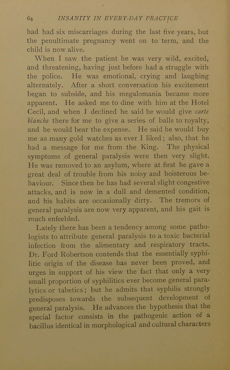 had had six miscarriages during the last five years, but the penultimate pregnancy went on to term, and the child is now alive. When I saw the patient he was very wild, excited, and threatening, having just before had a struggle with the police. He was emotional, crying and laughing alternately. After a short conversation his excitement began to subside, and his megalomania became more apparent. He asked me to dine with him at the Hotel Cecil, and when I declined he said he would give carte blanche there for me to give a series of balls to royalty, and he would bear the expense. He said he would buy me as many gold watches as ever I liked; also, that he had a message for me from the King. The physical symptoms of general paralysis were then very slight. He was removed to an asylum, where at first he gave a great deal of trouble from his noisy and boisterous be- haviour. Since then he has had several slight congestive attacks, and is now in a dull and demented condition, and his habits are occasionally dirty. The tremors of general paralysis are now very apparent, and his gait is much enfeebled. Lately there has been a tendency among some patho- logists to attribute general paralysis to a toxic bacterial infection from the alimentary and respiratory tracts. Dr. Ford Robertson contends that the essentially syphi- litic origin of the disease has never beeri proved, and urges in support of his view the fact that only a very small proportion of syphilitics ever become general para- lytics or tabetics; but he admits that syphilis strongly predisposes towards the subsequent development of general paralysis. He advances the hypothesis that the special factor consists in the pathogenic action of a bacillus identical in morphological and cultural characters