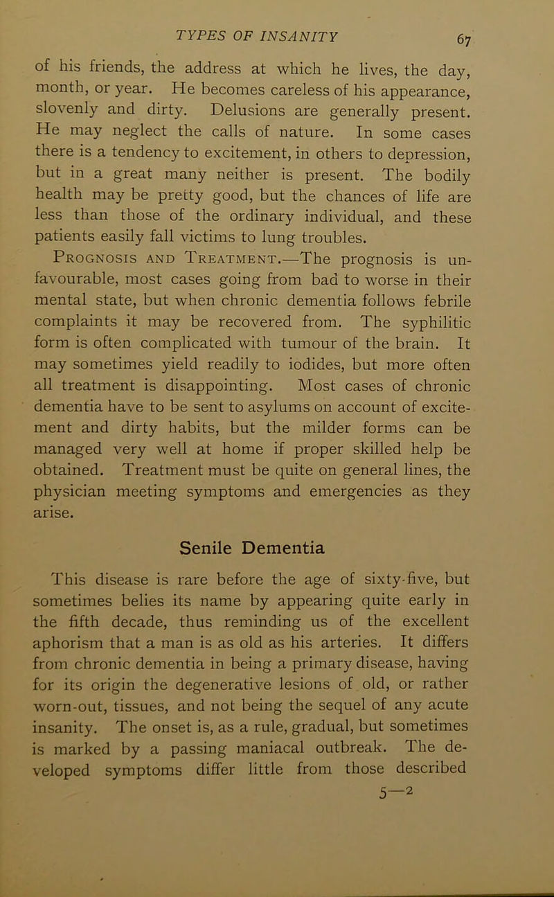 of his friends, the address at which he lives, the day, month, or year. He becomes careless of his appearance, slovenly and dirty. Delusions are generally present. He may neglect the calls of nature. In some cases there is a tendency to excitement, in others to depression, but in a great many neither is present. The bodily health may be pretty good, but the chances of life are less than those of the ordinary individual, and these patients easily fall victims to lung troubles. Prognosis and Treatment.—The prognosis is un- favourable, most cases going from bad to worse in their mental state, but when chronic dementia follows febrile complaints it may be recovered from. The syphilitic form is often complicated with tumour of the brain. It may sometimes yield readily to iodides, but more often all treatment is disappointing. Most cases of chronic dementia have to be sent to asylums on account of excite- ment and dirty habits, but the milder forms can be managed very well at home if proper skilled help be obtained. Treatment must be quite on general lines, the physician meeting symptoms and emergencies as they arise. Senile Dementia This disease is rare before the age of sixty-five, but sometimes belies its name by appearing quite early in the fifth decade, thus reminding us of the excellent aphorism that a man is as old as his arteries. It differs from chronic dementia in being a primary disease, having for its origin the degenerative lesions of old, or rather worn-out, tissues, and not being the sequel of any acute insanity. The onset is, as a rule, gradual, but sometimes is marked by a passing maniacal outbreak. The de- veloped symptoms differ little from those described 5—2