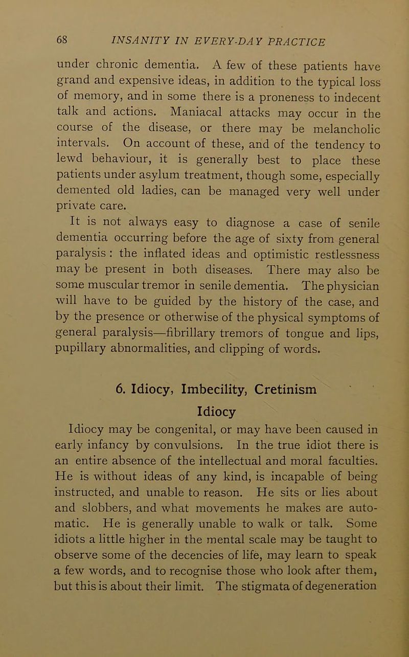 under chronic dementia. A few of these patients have grand and expensive ideas, in addition to the typical loss of memory, and in some there is a proneness to indecent talk and actions. Maniacal attacks may occur in the course of the disease, or there may be melancholic intervals. On account of these, and of the tendency to lewd behaviour, it is generally best to place these patients under asylum treatment, though some, especially demented old ladies, can be managed very well under private care. It is not always easy to diagnose a case of senile dementia occurring before the age of sixty from general paralysis : the inflated ideas and optimistic restlessness may be present in both diseases. There may also be some muscular tremor in senile dementia. The physician will have to be guided by the history of the case, and by the presence or otherwise of the physical symptoms of general paralysis—fibrillary tremors of tongue and lips, pupillary abnormalities, and clipping of words. 6. Idiocy, Imbecility, Cretinism Idiocy Idiocy may be congenital, or may have been caused in early infancy by convulsions. In the true idiot there is an entire absence of the intellectual and moral faculties. He is without ideas of any kind, is incapable of being instructed, and unable to reason. He sits or lies about and slobbers, and what movements he makes are auto- matic. He is generally unable to walk or talk. Some idiots a little higher in the mental scale may be taught to observe some of the decencies of life, may learn to speak a few words, and to recognise those who look after them, but this is about their limit. The stigmata of degeneration