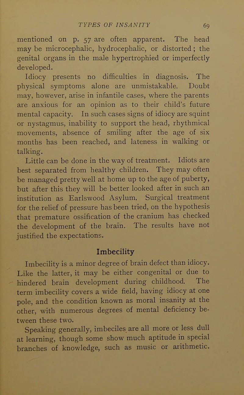 mentioned on p. 57 are often apparent. The head may be microcephalic, hydrocephalic, or distorted; the genital organs in the male hypertrophied or imperfectly developed. Idiocy presents no difficulties in diagnosis. The physical symptoms alone are unmistakable. Doubt may, however, arise in infantile cases, where the parents are anxious for an opinion as to their child’s future mental capacity. In such cases signs of idiocy are squint or nystagmus, inability to support the head, rhythmical movements, absence of smiling after the age of six months has been reached, and lateness in walking or talking. Little can be done in the way of treatment. Idiots are best separated from healthy children. They may often be managed pretty well at home up to the age of puberty, but after this they will be better looked after in such an institution as Earlswood Asylum. Surgical treatment for the relief of pressure has been tried, on the hypothesis that premature ossification of the cranium has checked the development of the brain. The results have not justified the expectations. Imbecility Imbecility is a minor degree of brain defect than idiocy. Like the latter, it may be either congenital or due to '' hindered brain development during childhood. The term imbecility covers a wide field, having idiocy at one pole, and the condition known as moral insanity at the other, with numerous degrees of mental deficiency be- tween these two. Speaking generally, imbeciles are all more or less dull at learning, though some show much aptitude in special branches of knowledge, such as music or arithmetic.