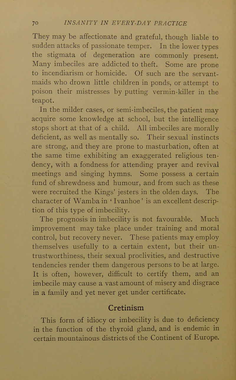 They may be affectionate and grateful, though liable to sudden attacks of passionate temper. In the lower types the stigmata of degeneration are commonly present. Many imbeciles are addicted to theft. Some are prone to incendiarism or homicide. Of such are the servant- maids who drown little children in ponds, or attempt to poison their mistresses by putting vermin-killer in the teapot. In the milder cases, or semi-imbeciles, the patient may acquire some knowledge at school, but the intelligence stops short at that of a child. All imbeciles are morally deficient, as well as mentally so. Their sexual instincts are strong, and they are prone to masturbation, often at the same time exhibiting an exaggerated religious ten- dency, with a fondness for attending prayer and revival meetings and singing hymns. Some possess a certain fund of shrewdness and humour, and from such as these were recruited the Kings’ jesters in the olden days. The character of Wamba in ‘ Ivanhoe ’ is an excellent descrip- tion of this type of imbecility. The prognosis in imbecility is not favourable. Much improvement may take place under training and moral control, but recovery never. These patients may employ themselves usefully to a certain extent, but their un- trustworthiness, their sexual proclivities, and destructive tendencies render them dangerous persons to be at large. It is often, however, difficult to certify them, and an imbecile may cause a vast amount of misery and disgrace in a family and yet never get under certificate. Cretinism This form of idiocy or imbecility is due to deficiency in the function of the thyroid gland, and is endemic in certain mountainous districts of the Continent of Europe.